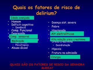 Quais os fatores de risco de
delirium?
• Homem
• Déficit cognitivo
– Demência
• Comp. Funcional
• Depressão
• Comp. sensorial
• Medicamento em uso
– Narcoticos
– Psicotropico
• Abuso álcool
• Doença sist. severa
• Febre
• Hipotensão
• Alt. eletroliticas
• Alta relação
Ureia/creatinina
– Desidratação
• Hipoxia
• Fratura na admissão
• Cirurgia
QUAIS SÃO OS FATORES DE RISCO DA SENHORA
MARIA?
Idade avançada
Medicação
Comp. sensorial
Alt eletrolíticas
Alta relação ureia creatinina
Cirurgia
 
