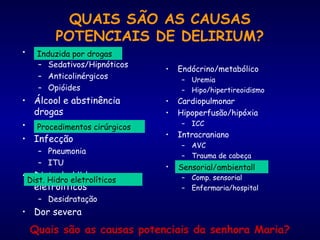 QUAIS SÃO AS CAUSAS
POTENCIAIS DE DELIRIUM?
• Induzido por drogas
– Sedativos/Hipnóticos
– Anticolinérgicos
– Opióides
• Álcool e abstinência
drogas
• Procedimentos cirurgicos
• Infecção
– Pneumonia
– ITU
• Disturb. Hidro-
eletrolíticos
– Desidratação
• Dor severa
• Endócrino/metabólico
– Uremia
– Hipo/hipertireoidismo
• Cardiopulmonar
• Hipoperfusão/hipóxia
– ICC
• Intracraniano
– AVC
– Trauma de cabeça
• Sensoorial/ambiental
– Comp. sensorial
– Enfermaria/hospital
Quais são as causas potenciais da senhora Maria?
Induzida por drogas
Dist. Hidro eletrolíticos
Sensorial/ambientall
Procedimentos cirúrgicos
 