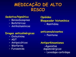 MEDICAÇÃO DE ALTO
RISCO
Sedativo/hipnótico
– Benzodiazepinas
– Barbitúricos
– Antihistamínicos
Drogas anticolinérgicas
– Oxibutinina
– ADT
– Antipsicóticos
– Warfarina
– Furosemida
Opióides
Bloqueador histamínico
– Ranitidina
anticonvulsivantes
– Fenitoina
Antiparkinsonianos
-Agonistas
dopaminérgicos
– Levodopa-carbidopa
 