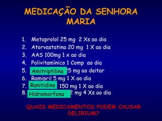 MEDICAÇÃO DA SENHORA
MARIA
1. Metoprolol 25 mg 2 Xs ao dia
2. Atorvastatina 20 mg 1 X ao dia
3. AAS 100mg 1 x ao dia
4. Polivitamínico 1 Comp ao dia
5. Amitriptilina 25 mg ao deitar
6. Ramipril 5 mg 1 X ao dia
7. Ranitidina 150 mg 1 X ao dia
8. Hidromorfona 2 mg 4 Xs ao dia
QUAIS MEDICAMENTOS PODEM CAUSAR
DELIRIUM?
Amitriptilina
Ranitidina
Hidromorfona
 