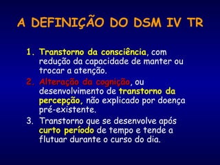 A DEFINIÇÃO DO DSM IV TR
1. Transtorno da consciência, com
redução da capacidade de manter ou
trocar a atenção.
2.2. Alteração da cogniçãoAlteração da cognição, ou
desenvolvimento de transtorno da
percepção, não explicado por doença
pré-existente.
3. Transtorno que se desenvolve após
curto período de tempo e tende a
flutuar durante o curso do dia.
 
