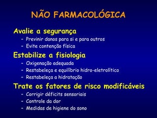 NÃO FARMACOLÓGICA
Avalie a segurança
– Previnir danos para si e para outros
– Evite contenção física
Estabilize a fisiologia
– Oxigenação adequada
– Restabeleça e equilíbrio hidro-eletrolítico
– Restabeleça a hidratação
Trate os fatores de risco modificáveis
– Corrigir déficits sensoriais
– Controle da dor
– Medidas de higiene do sono
 