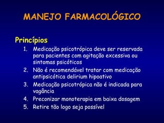MANEJO FARMACOLÓGICO
Princípios
1. Medicação psicotrópica deve ser reservada
para pacientes com agitação excessiva ou
sintomas psicóticos
2. Não é recomendável tratar com medicação
antipsicótica delirium hipoativo
3. Medicação psicotrópica não é indicada para
vagância
4. Preconizar monoterapia em baixa dosagem
5. Retire tão logo seja possível
 