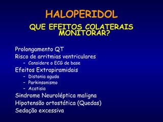 HALOPERIDOL
QUE EFEITOS COLATERAIS
MONITORAR?
Prolongamento QT
Risco de arritmias ventriculares
– Considere o ECG de base
Efeitos Extrapiramidais
– Distonia aguda
– Parkinsonismo
– Acatisia
Sindrome Neuroléptica maligna
Hipotensão ortostática (Quedas)
Sedação excessiva
 