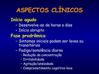 ASPECTOS CLÍNICOS
Início agudo
– Desenvolve-se de horas a dias
– Início abrupto
Fase prodrômica
– Sintomas iniciais podem ser leves ou
transitórios
– Fadiga/sonolência diurna
• Redução da concentração
• Irritabilidade
• Agitação/ansiedade
• Comprometimento cognitivo leve
 