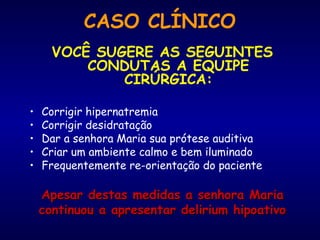 CASO CLÍNICO
VOCÊ SUGERE AS SEGUINTES
CONDUTAS A EQUIPE
CIRÚRGICA:
• Corrigir hipernatremia
• Corrigir desidratação
• Dar a senhora Maria sua prótese auditiva
• Criar um ambiente calmo e bem iluminado
• Frequentemente re-orientação do paciente
Apesar destas medidas a senhora MariaApesar destas medidas a senhora Maria
continuou a apresentar delirium hipoativocontinuou a apresentar delirium hipoativo
 