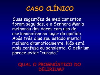 CASO CLÍNICO
Suas sugestões de medicamentos
foram seguidas, e a Senhora Maria
melhorou das dores com uso de
acetaminofem no lugar do opióide.
Após três dias seu estado mental
melhora dramaticamente. Não está
mais confusa ou sonolenta. O delirium
parece estar “curado.”
QUAL O PROGNÓSTICO DO
DELIRIUM?
 