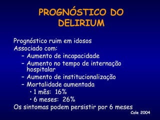PROGNÓSTICO DO
DELIRIUM
Prognóstico ruim em idosos
Associado com:
– Aumento de incapacidade
– Aumento no tempo de internação
hospitalar
– Aumento de institucionalização
– Mortalidade aumentada
• 1 mês: 16%
• 6 meses: 26%
Os sintomas podem persistir por 6 meses
Cole 2004
 