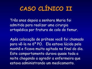 CASO CLÍNICO II
Três anos depois a senhora Maria foi
admitida para realizar uma cirurgia
ortopédica por fratura de colo do femur.
Após colocação de prótese você foi chamado
para vê-la no 6º PO. Ela estava lúcida pela
manhã e ficava muito agitada no final do dia.
Este comportamento durava quase toda a
noite chegando a agredir a enfermeira que
estava administrando um medicamento.
 