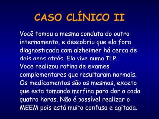 Você tomou a mesma conduta do outro
internamento, e descobriu que ela fora
diagnosticada com alzheimer há cerca de
dois anos atrás. Ela vive numa ILP.
Voce realizou rotina de exames
complementares que resultaram normais.
Os medicamentos são os mesmos, exceto
que esta tomando morfina para dor a cada
quatro horas. Não é possível realizar o
MEEM pois está muito confusa e agitada.
CASO CLÍNICO II
 