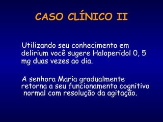 Utilizando seu conhecimento em
delirium você sugere Haloperidol 0, 5
mg duas vezes ao dia.
A senhora Maria gradualmente
retorna a seu funcionamento cognitivo
normal com resolução da agitação.
CASO CLÍNICO II
 