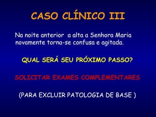 Na noite anterior a alta a Senhora Maria
novamente torna-se confusa e agitada.
QUAL SERÁ SEU PRÓXIMO PASSO?
SOLICITAR EXAMES COMPLEMENTARES
(PARA EXCLUIR PATOLOGIA DE BASE )
CASO CLÍNICO III
 