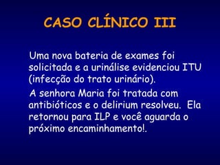 Uma nova bateria de exames foi
solicitada e a urinálise evidenciou ITU
(infecção do trato urinário).
A senhora Maria foi tratada com
antibióticos e o delirium resolveu. Ela
retornou para ILP e você aguarda o
próximo encaminhamento!.
CASO CLÍNICO III
 