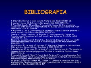 • 1 Inouye SK. Delirium in older persons. N Engl J Med 2006;354:1157-65.
• 2 Young J, Inouye SK. Delirium in older people. BMJ 2007;334:842-6.
• 3 Pisani MA, Murphy TE, van Ness PH, Araujo KL, Inouye SK. Characteristics
Associated With Delirium in Older Patients in a Medical Intensive Care Unit. Arch
Intern Med. 2007;167:1629-34.
• 4 McCusker J, Cole M, Abrahamowicz M, Primeau F, Belzile E. Delirium predicts 12-
month mortality. Arch Intern Med 2002;162:457-63.
• 5Leslie DL, Zhang Y, Holford TR, Bogardus ST, Leo-Summers LS, Inouye SK.
Premature death associated with delirium at 1-year follow-up. Arch Intern Med
2005;165:1657-62.
• 6Leslie DL, Marcantonio ER, Zhang Y, Leo-Summers L, Inouye SK. One-year health
care costs associated with delirium in the elderly population. Arch Intern Med
2008;168:27-32.
• 7van Munster BC, de Rooij SE, Korevaar JC. The Role of Genetics in Delirium in the
Elderly Patient. Dement Geriatr Cogn Disord. 2009;28:187-95.
• 8 van Munster BC, Korevaar JC, de Rooij SE, Levi M, Zwinderman AH. The association
• between delirium and the apolipoprotein E 4 allele in the elderly. Psychiatr Genet
2007; 17: 261–6.
• 9 Leung JM, Sands LP, Wang Y, Poon A, Kwok PY, Kane JP, et al. Apolipoprotein E e4
allele increases the risk of early postoperative delirium in older patients undergoing
noncardiac surgery. Anesthesiology 2007;107:406–11.
• 10 Ely EW, Girard TD, Shintani AK, Jackson JC, Gordon SM, Thomason JW, et al.
Apolipoprotein E4 polymorphism as a genetic predisposition to delirium in critically ill
patients. Crit Care Med 2007;35:112–117.
BIBLIOGRAFIA
 