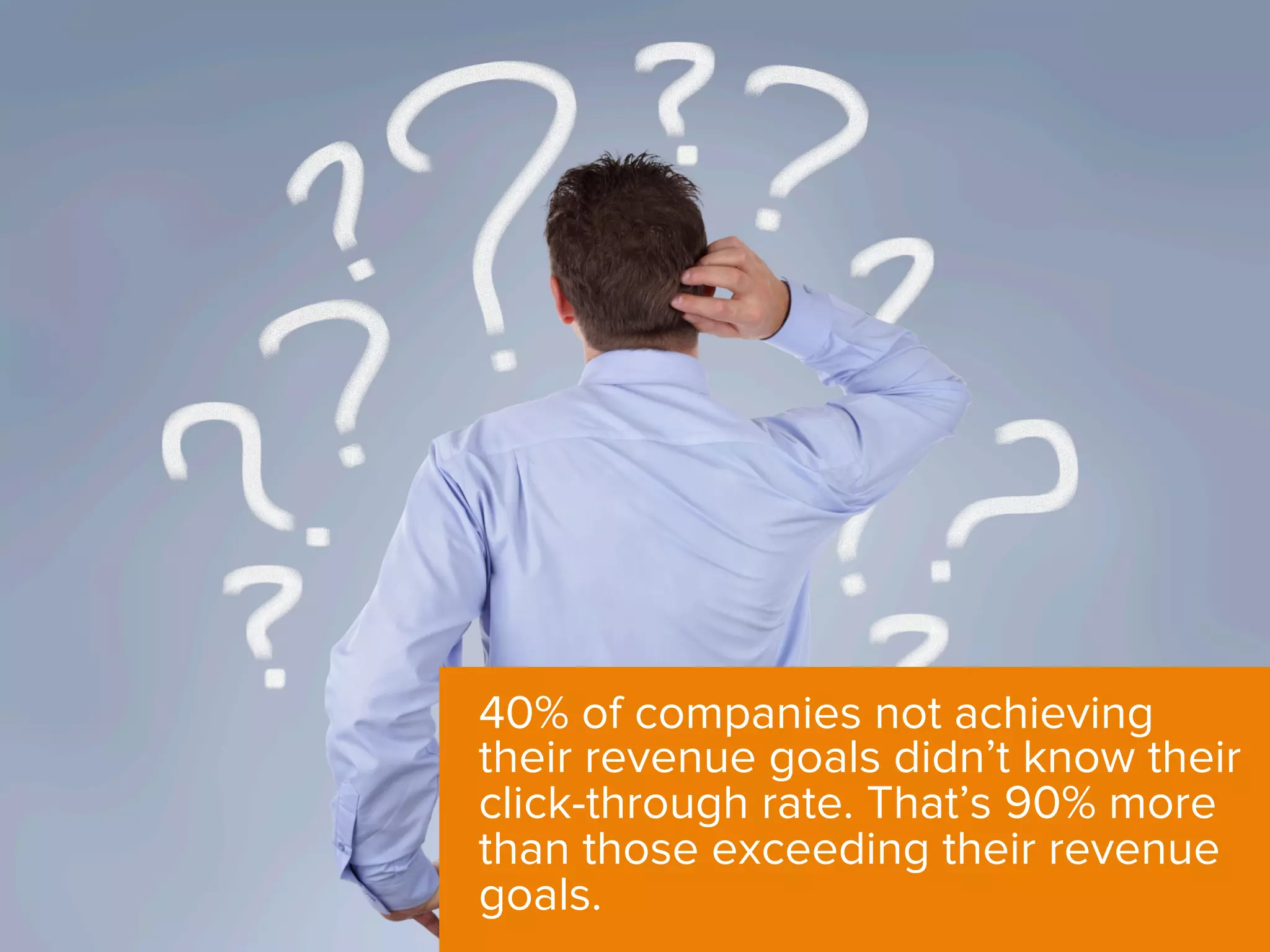 40% of companies not achieving
their revenue goals didn’t know their
click-through rate. That’s 90% more
than those exceeding their revenue
goals.
 
