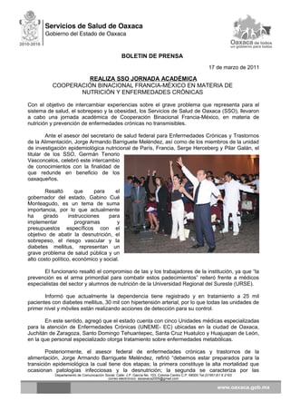 BOLETIN DE PRENSA
17 de marzo de 2011
REALIZA SSO JORNADA ACADÉMICA
COOPERACIÓN BINACIONAL FRANCIA-MÉXICO EN MATERIA DE
NUTRICIÓN Y ENFERMEDADES CRÓNICAS
Con el objetivo de intercambiar experiencias sobre el grave problema que representa para el
sistema de salud, el sobrepeso y la obesidad, los Servicios de Salud de Oaxaca (SSO), llevaron
a cabo una jornada académica de Cooperación Binacional Francia-México, en materia de
nutrición y prevención de enfermedades crónicas no transmisibles.
Ante el asesor del secretario de salud federal para Enfermedades Crónicas y Trastornos
de la Alimentación, Jorge Armando Barriguete Meléndez, así como de los miembros de la unidad
de investigación epidemiológica nutricional de París, Francia, Serge Herceberg y Pilar Galán, el
titular de los SSO, Germán Tenorio
Vasconcelos, celebró este intercambio
de conocimientos con la finalidad de
que redunde en beneficio de los
oaxaqueños.
Resaltó que para el
gobernador del estado, Gabino Cué
Monteagudo, es un tema de suma
importancia, por lo que actualmente
ha girado instrucciones para
implementar programas y
presupuestos específicos con el
objetivo de abatir la desnutrición, el
sobrepeso, el riesgo vascular y la
diabetes mellitus, representan un
grave problema de salud pública y un
alto costo político, económico y social.
El funcionario resaltó el compromiso de las y los trabajadores de la institución, ya que “la
prevención es el arma primordial para combatir estos padecimientos” reiteró frente a médicos
especialistas del sector y alumnos de nutrición de la Universidad Regional del Sureste (URSE).
Informó que actualmente la dependencia tiene registrado y en tratamiento a 25 mil
pacientes con diabetes mellitus, 30 mil con hipertensión arterial, por lo que todas las unidades de
primer nivel y móviles están realizando acciones de detección para su control.
En este sentido, agregó que el estado cuenta con cinco Unidades médicas especializadas
para la atención de Enfermedades Crónicas (UNEME- EC) ubicadas en la ciudad de Oaxaca,
Juchitán de Zaragoza, Santo Domingo Tehuantepec, Santa Cruz Huatulco y Huajuapan de León,
en la que personal especializado otorga tratamiento sobre enfermedades metabólicas.
Posteriormente, el asesor federal de enfermedades crónicas y trastornos de la
alimentación, Jorge Armando Barriguete Meléndez, refirió “debemos estar preparados para la
transición epidemiológica la cual tiene dos etapas; la primera constituye la alta mortalidad que
ocasionan patologías infecciosas y la desnutrición; la segunda se caracteriza por las
Departamento de Comunicación Social, Calle: J.P. García No. 103, Colonia Centro C.P. 68000 Tel.(01951)51 6 2163
correo electrónico: ssoaxaca2005@gmail.com
 