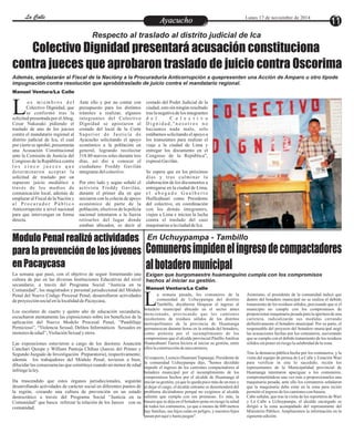 LLaa CCaalllele EntAreytaecnuicmhioento Lunes 17 de noviembre de 2014 11 
Respecto al traslado al distrito judicial de Ica 
Colectivo Dignidad presentará acusación constituciona 
contra jueces que aprobaron traslado de juicio contra Oscorima 
Además, emplazarán al Fiscal de la Nacióny a la Procuraduría Anticorrupción a quepresenten una Acción de Amparo u otro tipode 
impugnación contra resolución que aprobótraslado de juicio contra el mandatario regional. 
Manuel Ventura/La Calle 
o s mi emb r o s d e l Ante ello y por no contar con costado del Poder Judicial de la 
Colectivo Dignidad, que presupuesto para los distintos ciudad, esto sin ningún resultado 
se conformó tras la trámites a realizar, algunos tras la negativa de los integrantes Lsolicitud presentada por el Abog. integrantes del Colectivo d e l C o l e c t i v o 
Cesar Nakasaki pidiendo el Dignidad se apostaron al Di g n i d a d , " n o s o t r o s n o 
traslado de uno de los juicios costado del local de la Corte hacíamos nada malo, solo 
contra el mandatario regional al Supe r ior de Jus t i c i a de estábamos solicitando el apoyo a 
distrito judicial de Ica, el cual Ayacucho solicitando el apoyo los transeúntes para realizar el 
por cierto se aprobó, presentarán económico a la población en viaje a la ciudad de Lima y 
una Acusación Constitucional general, logrando recolectar entregar los documento en el 
ante la Comisión de Justicia del 318.80 nuevos soles durante tres Congreso de la República", 
Congreso de la República contra días, así dio a conocer el expresó Gavilán. 
l o s c i n c o j u e c e s q u e ciudadano Freddy Gavilán 
de t e rmina ron a c ept a r l a integrante del colectivo. Se espera que en los próximos 
solicitud de traslado por un días y t ras culminar la 
supuesto juicio mediático a Por otro lado y según señaló el elaboración de los documentos a 
través de los medios de activista Freddy Gavilán, entregarse en la ciudad de Lima, 
comunicación local, además de durante el primer día en que e l a b o g a d o G u a l b e r t o 
emplazar al Fiscal de la Nación y iniciaron con la colecta de apoyo Huillcahuari como Presidente 
a l P r o c u r a d o r P ú b l i c o económico de parte de la del colectivo, en coordinación 
Anticorrupción a nivel nacional población, efectivos de la policía con los demás integrantes, 
para que intervengan en forma nacional intentaron a la fuerza viajen a Lima e inicien la lucha 
directa. retirarlos del lugar donde contra el traslado del caso 
estaban ubicados, es decir al maquinarias a la ciudad de Ica. 
En Uchuypampa - Tambillo 
Comuneros impiden el ingreso de compactadores 
al botadero municipal 
Exigen que burgomaestre huamanguino cumpla con los compromisos 
hechos al iniciar su gestión. 
Manuel Ventura/La Calle 
a semana pasada, los comuneros de la Asimismo, el presidente de la comunidad indicó que 
comunidad de Uchuypampa del distrito dentro del botadero municipal no se realiza el debido 
Tambillo, decidieron bloquear el ingreso al tratamiento de los residuos sólidos, precisando que si el Lbotadero municipal ubicado en el sector antes municipio no cumple con los compromisos de 
mencionado, provocando que los camiones proporcionar maquinaria pesada para la apertura de una 
recolectores de residuos sólidos de los distritos carretera, radicalizarán sus medidas cerrando 
metropolitanos de la provincia de Huamanga definitivamente el botadero municipal. Por su parte, el 
permanezcan durante horas en la entrada del botadero, responsable del proyecto del botadero municipal negó 
como protesta por el incumplimiento de los las acusaciones hechas por los comuneros, aseverando 
compromisos que el alcalde provincial Pánfilo Amílcar que se cumple con el debido tratamiento de los residuos 
Huancahuari Tueros hiciera al iniciar su gestión, entre sólidos sin poner en riesgo la salubridad de la zona. 
ellos la construcción de una carretera. 
Tras la denuncia pública hecha por los comuneros, y la 
Al respecto, Leoncio Huamaní Yupanqui, Presidente de visita del equipo de prensa de La Calle y Estación Wari 
la comunidad Uchuypampa dijo, "hemos decidido para verificar in situ lo sucedido, recién los 
impedir el ingreso de los camiones compactadores al representantes de la Municipalidad provincial de 
botadero municipal por el incumplimiento de los Huamanga intentaron apaciguar a los comuneros, 
compromisos hechos por el alcalde de Huamanga al comprometiéndose una vez más a proporcionarles una 
iniciar su gestión, ya que le queda poco más de un mes y maquinaria pesada, ante ello los comuneros señalaron 
al dejar el cargo, el alcalde entrante se desentenderá del que la maquinaria debe estar en la zona para recién 
problema diciéndonos porqué no exigimos al alcalde permitir el ingreso de los camiones con basura. 
saliente que cumpla con sus promesas. Es más, la Cabe señalar, que tras la visita de los reporteros de Wari 
basura que se deja en el botadero pone en riesgo la salud y La Calle a Uchuypampa, el alcalde encargado se 
de todos los comuneros, ya que a menos de 600 metros dirigió a la zona acompañado del representante del 
hay familias, sus hijos están en peligro, y nuestros hijos Ministerio Público. Ampliaremos la información en la 
pasan por aquí y hasta juegan". siguiente edición. 
Modulo Penal realizó actividades 
para la prevención de los jóvenes 
en Pacaycasa 
La semana que pasó, con el objetivo de seguir fomentando una 
cultura de paz en las diversas Instituciones Educativas del nivel 
secundario, a través del Programa Social “Justicia en tu 
Comunidad”, los magistrados y personal jurisdiccional del Módulo 
Penal del Nuevo Código Procesal Penal, desarrollaron actividades 
de proyección social en la localidad de Pacaycasa, 
Los escolares de cuarto y quinto año de educación secundaria, 
escucharon atentamente las exposiciones sobre los beneficios de la 
aplicación del Nuevo Modelo Procesal Penal, “Pandillaje 
Pernicioso”, “Violencia Sexual, Delitos Informáticos Sexuales en 
menores de edad” , Violación Sexual y otros. 
Las exposiciones estuvieron a cargo de los doctores Asunción 
Canchari Quispe y William Pantoja Chihua (Jueces del Primer y 
Segundo Juzgado de Investigación Preparatoria), respectivamente; 
además los trabajadores del Módulo Penal, tuvieron a bien, 
dilucidar las consecuencias que constituye cuando un menor de edad 
infringe la ley. 
Ha trascendido que estos órganos jurisdiccionales, seguirán 
desarrollando actividades de carácter social en diferentes puntos de 
la región, -creando una cultura de prevención en un estado 
democrático a través del Programa Social “Justicia en tu 
Comunidad” que busca reforzar la relación de los Jueces con su 
comunidad. 
 