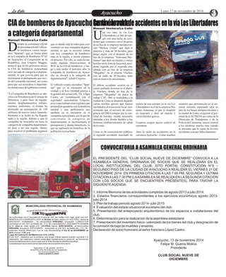 LLaa CCaalllele EnAtryeatecnuicimhoiento Lunes 17 de noviembre de 2014 
Continúa racha de accidentes en la vía Los Libertadores 
Manuel Ventura/La Calle 
Manuel Ventura/La Calle 
urante la ceremonia oficial 
de presentación del vehícu-lo 
multiusos contra incen- Ddios "Spartan", que ya forma parte 
de la Compañía de Bomberos Nº 63 
de Ayacucho, el Congresista de la 
República, José Urquizo Maggia, 
anunció que en los próximos meses 
la CIA de bomberos ayacuchana 
será elevada de categoría a departa-mental, 
lo que servirá para que se 
incremente el presupuesto que reci-be 
del comando nacional, así como 
para que sea acreedora a importan-tes 
donaciones del gobierno central. 
"La Compañía de Bomberos es ads-crita 
a la Presidencia del Consejo de 
Ministros, y para fines de equipa-miento, 
desplazamientos, infraes-tructura, 
uniformes, el Estado ha 
destinado un presupuesto de 150 
millones de nuevos soles, lamenta-blemente 
a la fecha no ha llegado 
nada a la región, debido a que la 
compañía de Ayacucho no tiene la 
categoría de compañía departamen-tal 
pese a ser una región. Ahora, 
para resolver el problema orgánico 
que es donde está la traba para con-vertirnos 
en una compañía departa-mental, 
es que se necesita contar 
con tres compañías de bomberos 
más en la región, y recién estamos 
en proceso. Por ello, se están levan-tando 
algunas observaciones al 
ROF de la CIA de bomberos, y lue-go 
a más tardar el próximo año, la 
compañía de bomberos de Ayacu-cho 
se elevará a la categoría de 
departamental", señaló Urquizo. 
El vehículo contra incendios "Spar-tan" 
que ya se encuentra en la 
ciudad, y se hizo realidad gracias a 
la gestión del actual jefe, Tte. Edgar 
Castro, en coordinación con el 
legislador nacionalista Urquizo, 
pese a que habían otras regiones que 
pretendían quedarse con la moderna 
unidad y una ambulancia que 
también ya se encuentra en la 
compañía ayacuchana, por lo que de 
concretarse la categoría de 
departamental, se incrementaría el 
presupuesto y demás beneficios, lo 
que se replicaría en beneficio de la 
población ayacuchana. 
Una vez más, la vía Los 
Libertadores se tiñe de san-gre 
con una racha de acci- dentes que comenzó con el despiste 
de un bus de la empresa interprovin-cial 
"Molina Unión" que dejó 6 
muertos y más de 30 heridos, para 
luego seguir con el despiste de un 
bus de la empresa "Antezana Her-manos" 
que dejó un muerto y varios 
heridos en la zona de huaytará, acci-dente 
seguido por el ocurrido este 
sábado con un bus de la empresa 
"Megabús" en el distrito Vinchos 
con un saldo de 30 heridos, todo 
esto en menos de una semana. 
El último accidente ocurrió en el 
centro poblado Arizona en el distri-to 
Vinchos, donde un bus de la 
empresa "Megabús" de placa de 
rodaje C1P - 966 se trasladaba a la 
ciudad de Lima se despistó dejando 
varios heridos graves que fueron 
trasladados al nosocomio local, oca-sionando 
que el servicio de emer-gencia 
del HRA colapse por la can-tidad 
de heridos, siendo necesario 
trasladar a los demás heridos a los 
distintos establecimientos de salud 
de la zona. 
Como es de conocimiento público, 
el segundo accidente suscitado en 
menos de una semana en la vía Los 
Libertadores es el de la empresa Her-mano 
Antezana, el que se despistó 
en huaytará y dejó un muerto y 
varios heridos graves. 
Usuarios exigen mayor control en 
carreteras. 
Ante la racha de accidentes en la 
carretera Ayacucho - Lima, muchos 
usuarios que permanecen en el ter-minal 
terrestre esperando salir en 
uno de los buses interprovinciales a 
la ciudad de Lima, exigieron al per-sonal 
de la SUTRAN así como de la 
Dirección de Transportes y de la 
Policía de Carreteras, mayor control 
a los choferes, mucho más cuando 
se presume que la causa de los tres 
accidentes son por fallas humanas. 
CIA de bomberos de Ayacucho será elevada 
a categoría departamental 
CONVOCATORIA A ASAMBLEA GENERAL ORDINARIA 
EL PRESIDENTE DEL “CLUB SOCIAL NUEVE DE DICIEMBRE” CONVOCA A LA 
ASAMBLEA GENERAL ORDINARIA DE SOCIOS QUE SE REALIZARA EN EL 
LOCAL INSTITUCIONAL DEL CLUB, SITO PORTAL CONSTITUCION N°9 – 
SEGUNDO PISO DE LA CIUDAD DE AYACUCHO A REALIZAR EL VIERNES 21 DE 
NOVIEMBRE 2014: EN PRIMERA CITACION A LAS 7:00 PM, SEGUNDA Y ÚLTIMA 
CITACION A LAS 7:30 PM (LA ASAMBLEA SE REALIZA EN LA SEGUNDA CITACION 
CON LOS SOCIOS QUE SE ENCUENTREN PRESENTES), PARA TRATAR LA 
SIGUIENTE AGENDA: 
1. Informe Memoria de las actividades cumplidas de agosto 2013 a julio 2014. 
2. Estados financieros correspondientes a los ejercicios económicos agosto 2013- 
julio 2014 
3. Plan de trabajo periodo agosto 2014- julio 2015 
4. Evaluación del estado situacional societario del club. 
5. Presentación del anteproyecto arquitectónico de los espacios e instalaciones del 
club. 
6. Determinación para la realización de la asamblea estatutaria 
7. Presentación del inventario físico- valorizado de los bienes del club y designación de 
la comisión de baja de muebles y enseres. 
Declaración de socio honorario al señor francisco López Castro. 
Ayacucho, 13 de noviembre 2014 
Felipe M. Guerra Molina 
Presidente 
CLUB SOCIAL NUEVE DE 
DICIEMBRE 
MUNICIPALIDAD PROVINCIAL DE HUAMANGA 
G RE DE TS C I IA R EN R O C E I GB V L U I S 
C NIA D T E I L 
O OM I M R AT De conformidad con lo dispuesto en el artículo 250° del Código Civil, hago saber que Don: 
RENICK ELVIS CUADROS PILLACA de 30 años de edad, estado civil :SOLTERO, natural de 
AYACUCHO- HUAMANGA , de Nacionalidad PERUANO, Ocupación: CONDUCTOR 
domiciliado en Urb. M.P. de Bellido Mz.- P Lt. 08 y Doña:MAGALY JUSCAMAYTA HUAMAN 
de 30 años de edad, estado civil: SOLTERA, natural SIVIA HUANTA, de Nacionalidad 
PERUANA, Ocupación: ESTUDIANTE domiciliada en Urb. M.P. de Bellido Mz.- P Lt. 08 , 
pretenden contraer Matrimonio Civil en esta Municipalidad el Día 29 de NOVIEMBRE de 
2014, a horas 14:00 p.m. 
Lugar de Celebración del Matrimonio Civil: LOCAL 
El art. 253º , establece que la personas que tengan interés legítimo pueden oponerse a la 
celebración del matrimonio cuando exista algún impedimento.La oposición se formula por 
escrito fundamentando la causa Legal ante el señor Alcalde de esta Municipalidad. 
La adulteración de los datos personales dará nulo el presente documento 
Ayacucho, 27 de octubre de 2014 
MUNICIPALIDAD PROVINCIAL DE HUAMANGA 
Sub Gerencia Registro Civil 
JUAN H.QUISPE FLORES 
 