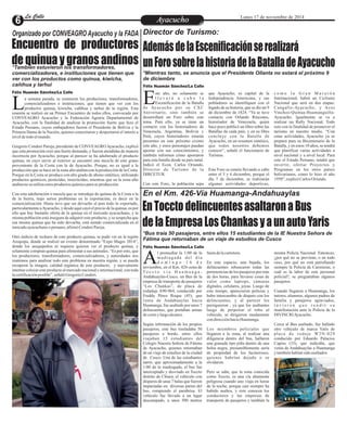 LLaa CCaalllele EntAreytaecnuicmhioento Lunes 17 de noviembre de 2014 
*Mientras tanto, se anuncia que el Presidente Ollanta no estará el próximo 9 
de diciembre 
ste año, no solamente se que Ayacucho, es capital de la c o m o l a G r a n Ma r a t ó n 
l l e v a r á a c a b o l a Independencia Americana, y sus Internacional, habrá un Ciclismo 
Escenificación de la Batalla pobladores se identifiquen con el Nacional que será en dos etapas: Ede Aya cucho por su CXC legado de su historia, que se dio un 9 Cangallo-Ayacucho, y Acos 
Aniversario, sino también se de diciembre de 1824. “Ya se tuvo Vinchos-Quinua-Huamanguilla-desarrollará 
un Foro sobre este contacto con Orlando Rincones, Ayacucho. Igualmente se va a 
tema. Para ello, ya se tiene un historiador de Venezuela, quien realizar un Rally Nacional. Todo 
contacto con los historiadores de hace poco publicó un libro sobre las esto con la finalidad de promover el 
Venezuela, Argentina, Bolivia y Batallas de cada país, y en su libro turismo en nuestro medio. “Con 
Perú, cuyos historiadores estarán concluye con la Batalla de estas actividades, Ayacucho ya se 
presentes en este próximo evento Ayacucho, en un resumen sintético, prepara para su Bicentenario de la 
este año, y estos personajes puedan que todos nosotros debemos Batalla, y en estos 10 años, se tendrá 
aportar con sus conocimientos, y conocer”, señaló el funcionario de que planificar varias actividades a 
también informen cómo aportaron Turismo. nivel nacional y a nivel local. Para 
para esta batalla desde su país natal. esto el Estado Peruano, tendrá que 
Indicó el Econ. Carlos Oriundo, invertir, ofertar Proyectos y 
Director de Turismo de la Este Foro se estaría llevando a cabo Programas en los otros países 
DIRCETUR. entre el 5 y 6 diciembre, porque el bolivarianos, como lo hizo el año 
día 7 de diciembre, se realizarán 1950”, explicó Carlos Oriundo. 
Con este Foro, la población sepa algunas actividades deportivas, 
En Toccto delincuentes asaltaron a Bus 
de la Empresa Los Chankas y a un auto Yaris 
l promediar la 1:00 de la fuera de la carretera. misma Policía Nacional. Entonces, 
ma d r u g a d a d e l d í a ¿por qué no se previene, o en todo 
d o m i n g o 1 6 d e En este espacio, una bajada, los caso, por qué no está patrullando Anoviembre, en el Km. 426-zona de delincuentes rebuscaron todas las siempre la Policía de Carreteras, o 
To c c t o v í a H u a m a n g a - pertenencias de los pasajeros por más cuál es la labor de este personal 
Andahuaylas-Cusco, un Bus de la de dos horas, para llevarse cosas de policial?, se preguntaban algunos 
empresa de transporte de pasajeros valor como laptops, cámaras pasajeros. 
“Los Chankas”, de placa de digitales, celulares, joyas. Luego de 
rodadaje A90-964, conducido por este tiempo, aparecieron policías y Cuando llegaron a Huamanga, los 
Freddy Pérez Roque (45), que hubo intercambio de disparo con los tutores, alumnos, algunos padres de 
venía de Andahuaylas hacia delincuentes, y al parecer los familia y pasajeros agraviados, 
Huamanga, fue asaltado por unos 7 persiguieron , ya que los asaltantes t u v i e r o n q u e r e n d i r s u 
delincuentes, que portaban armas luego de perpetrar el robo al manifestación ante la Policía de la 
de corto y largo alcance. vehículo, se dirigieron raudamente DIVINCRI Ayacucho. 
con dirección hacia Huamanga. 
Según información de los propios Cerca al Bus asaltado, fue hallado 
pasajeros, este bus trasladaba 50 Los miembros policiales que otro vehículo de marca Yaris de 
pasajeros a bordo, entre ellos llegaron a la zona, al realizar una pl a c a de roda j e W2N-029 
viajaban 15 estudiantes del diligencia dentro del bus, hallaron conducido por Eduardo Palacios 
Colegio Nuestra Señora de Fátima una granada tipo piña dentro de una Capiso (33), que indicaba, que 
de Ayacucho, quienes retornaban bolsa negra, presumiblemente sería venía de Andahuaylas a Huamanga 
de un viaje de estudios de la ciudad de propiedad de los facinerosos, y también habían sido asaltados. 
de Cusco. Una de las estudiantes quienes habrían dejado o se 
narró, que aproximadamente a la olvidaron. 
1:00 de la madrugada, el bus fue 
interceptado y desviado en Toccto Pero se sabe, que la zona conocida 
distrito de Chiara, el vehículo con como Toccto, es una vía altamente 
disparos de unas 7 balas que fueron peligrosa cuando uno viaja en horas 
impactadas en diversas partes del de la noche, porque casi siempre ha 
bus, rompiendo el parabrisa. El habido asaltos, y esto conocen los 
vehículo fue llevado a un lugar conductores y las empresas de 
descampado, a unos 500 metros transporte de pasajeros y también la 
Organizado por CONVEAGRO Ayacucho y la FADA 
Encuentro de productores 
de quinua y granos andinos *También estuvieron los transformadores, 
comercializadores, e instituciones que tienen que 
ver con los productos como quinua, kiwicha, 
cañihua y tarhui 
Félix Huamán Sánchez/La Calle 
a semana pasada, se reunieron los productores, transformadores, 
comercializadores e instituciones, que tienen que ver con los 
productos quinua, kiwicha, cañihua y tarhui de la región. Esta Lreunión se realizó en un Primer Encuentro de todos ellos, convocado por 
CONVEAGRO Ayacucho y la Federación Agraria Departamental de 
Ayacucho, con la finalidad de analizar la promoción fuerte que hizo el 
Estado Peruano, cuyos embajadores fueron el Presidente de Bolivia y la 
Primera Dama de la Nación, quienes concertaron y despertaron el interés a 
nivel de todo el mundo. 
Gregorio Condori Pareja, presidente de CONVEAGRO Ayacucho, explicó 
que esta promoción creó una fuerte demanda, y fueron atendidas de manera 
incorrecta por Ayacucho, porque al parecer se ha adulterado el producto 
quinua, en cuyo envío al exterior se encontró una mezcla de este grano 
proveniente de la Costa con la de Ayacucho. Porque, no es igual a la 
producción que se hace en la zona alto andina con la producción de la Costa. 
Porque en la Costa se produce con alto grado de abono sintético, utilizando 
productos químicos, pesticidas, insecticidas; mientras que en la zona alto 
andina no se utiliza estos productos químico para su producción. 
Con esta adulteración o mezcla que se introdujo de quinua de la Costa a la 
de la Sierra, trajo serios problemas en la exportación, es decir en la 
comercialización. Hasta tuvo que ser devuelto al país todo lo exportado, 
particularmente a Ayacucho, y desde aquí cayó el precio de la quinua, es por 
ello que hay bastante oferta de la quinua en el mercado ayacuchano, y la 
misma población está insegura de adquirir este producto, y se sospecha que 
esa misma quinua que ha sido devuelta, está siendo comercializada en el 
mercado ayacuchano o peruano, afirmó Condori Pareja. 
Otro indicio de rechazo de este producto quinua, se pudo ver en la región 
Arequipa, donde se realizó un evento denominado “Expo Mages 2014”, 
donde los arequipeños ni siquiera quieren ver el producto quinua, y 
solamente compran quinua para alimentar a sus animales. “Es por esto, que 
los productores, transformadores, comercializadores, y autoridades nos 
reunimos para analizar todo este problema en nuestra región, y se pueda 
recuperar la imagen, calidad orgánica de este producto, y nuevamente 
intentar colocar este producto al mercado nacional e internacional, con toda 
la certificación posible”, señaló Gregorio Condori. 
Director de Turismo: 
Además de la Escenificación se realizará 
un Foro sobre la historia de la Batalla de Ayacucho 
Félix Huamán Sánchez/La Calle 
En el Km. 426-Vía Huamanga-Andahuaylas 
*Bus traía 50 pasajeros, entre ellos 15 estudiantes de la IE Nuestra Señora de 
Fátima que retornaban de un viaje de estudios de Cusco 
Félix Huamán Sánchez/La Calle 
 
