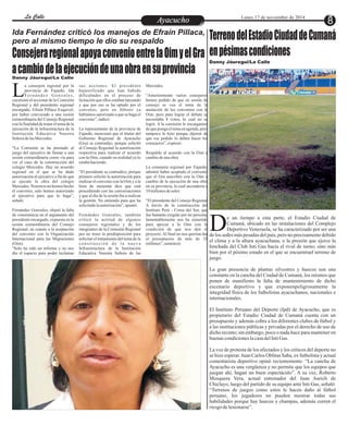 LLaa CCaalllele EntAreytaecnuicmhioento Lunes 17 de noviembre de 2014 8 
Ida Fernández criticó los manejos de Efraín Pillaca, 
pero al mismo tiempo le dio su respaldo 
Consejera regional apoya convenio entre la Oim y el Gra 
a cambio de la ejecución de una obra en su provincia Danny Jáuregui/La Calle 
a consejera regional por la sus acciones. El presidente Mercedes. 
provincia de Fajardo, Ida hajustificado que han habido 
F e r n á n d e z Go n z a l e s , dificultades en el proceso de “Anteriormente varios consejeros Lcuestionó el accionar de la Comisión licitación que ellos estaban lanzando hemos pedido de que en sesión de 
Regional y del presidente regional y que por eso se ha optado por el consejo se vea el tema de la 
encargado, Efraín Pillaca Esquivel, convenio, pero en febrero ya anulación de los convenios con la 
por haber convocado a una sesión habíamos autorizado a que se haga el Oim, pero para lograr el debate se 
extraordinaria del Consejo Regional convenio”, indicó. necesitaba 8 votos, lo cual no se 
con la finalidad de tratar el tema de la logró. A la comisión le encargamos 
ejecución de la infraestructura de la La representante de la provincia de de que ponga el tema en agenda, pero 
Institución Educativa Nuestra Fajardo, mencionó que el titular del tampoco lo hizo porque dijeron de 
Señora de las Mercedes. Gobierno Regional de Ayacucho que ese pedido lo deben hacer los 
(Gra) se contradijo, porque solicitó consejeros”, expresó. 
“La Comisión se ha prestado al al Consejo Regional la autorización 
juego del ejecutivo de llamar a una respectiva para realizar el acuerdo Respaldo al acuerdo con la Oim a 
sesión extraordinaria como vía para con la Oim, cuando en realidad ya lo cambio de una obra 
ver el caso de la construcción del estaba haciendo. 
colegio Mercedes. Hay un acuerdo La consejera regional por Fajardo, 
regional en el que se ha dado “El presidente se contradice, porque admitió haber aceptado el convenio 
autorización al ejecutivo a fin de que primero solicitó la autorización para que el Gra suscribió con la Oim a 
se ejecute la obra del colegio realizar el convenio con la Oim y a la cambio de la ejecución de una obra 
Mercedes. Nosotros no hemos hecho hora de sustentar dice que está en su provincia, la cual ascendería a 
el convenio, solo hemos autorizado procediendo con las conversaciones 10 millones de soles. 
al ejecutivo para que lo haga”, y que al día de la sesión iba a realizar 
señaló. la gestión. No entiendo para que ha “El presidente del Consejo Regional 
solicitado la autorización”, apuntó. A través de la construcción del 
Fernández Gonzales, objetó la falta Instituto Perú - Corea del Sur, que 
de consistencia en el argumento del Fernández Gonzales, también fue bastante exigido por mi persona, 
presidente encargado, expuesta en la criticó la actitud de algunos lamentablemente nos ha sometido 
sesión extraordinaria del Consejo consejeros regionales y de los para apoyar a la Oim con la 
Regional, en cuanto a la aceptación integrantes de la Comisión Regional condición de que nos den el 
del convenio con la Organización por no tener la predisposición para proyecto. Al final no nos querían dar 
Internacional para las Migraciones solicitar el tratamiento del tema de la el presupuesto de más de 10 
(Oim). c o n s t r u c c i ó n d e l a n u e v a millones”, sentenció. 
“Solo ha sido un informe y no nos Infraestructura de la Institución 
dio el espacio para poder reclamar Educativa Nuestra Señora de las 
Terreno del Estadio Ciudad de Cumaná 
en pésimas condiciones 
Danny Jáuregui/La Calle 
e un tiempo a esta parte, el Estadio Ciudad de 
Cumaná, ubicado en las instalaciones del Complejo 
Deportivo Venezuela, se ha caracterizado por ser una Dde los sedes más pesadas del país, pero no precisamente debido 
el clima y a la altura ayacuchana, o la presión que ejerce la 
hinchada del Club Inti Gas hacia el rival de turno; sino más 
bien por el pésimo estado en el que se encuentrael terreno de 
juego. 
La gran presencia de plantas silvestres y huecos son una 
constante en la cancha del Ciudad de Cumaná, los mismos que 
ponen de manifiesto la falta de mantenimiento de dicho 
escenario deportivo y que exponenpeligrosamente la 
integridad física de los futbolistas ayacuchanos, nacionales e 
internacionales. 
El Instituto Peruano del Deporte (Ipd) de Ayacucho, que es 
propietario del Estadio Ciudad de Cumaná cuenta con un 
presupuesto y además cobra a los diferentes clubes de fútbol y 
a las instituciones públicas y privadas por el derecho de uso de 
dicho recinto; sin embargo, poco o nada hace para mantener en 
buenas condiciones la casa del Inti Gas. 
La voz de protesta de los afectados y los críticos del deporte no 
se hizo esperar. Juan Carlos Oblitas Saba, ex futbolista y actual 
comentarista deportivo opinó recientemente: “La cancha de 
Ayacucho es una vergüenza y no permite que los equipos que 
juegan ahí, hagan un buen espectáculo”. A su vez, Roberto 
Mosquera Vera, actual entrenador del Juan Aurich de 
Chiclayo, luego del partido de su equipo ante Inti Gas, señaló: 
“Terrenos de juegos como estos le hacen daño al fútbol 
peruano, los jugadores no pueden mostrar todas sus 
habilidades porque hay huecos y champas, además corren el 
riesgo de lesionarse”. 
 