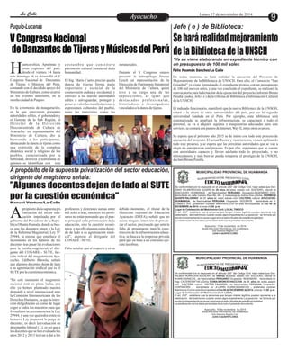 LLaa CCaalllele EntAreytaecnuicmhioento Lunes 17 de noviembre de 2014 9 
V Congreso Nacional 
de Danzantes de Tijeras y Músicos del Perú 
uancavelica, Apurímac y 
otras regiones del país, 
desde el viernes 14 hasta Heste domingo 16 se desarrolló el V 
Congreso Nacional de Danzantes 
de Tijeras y Músicos del Perú, 
contando con el decidido apoyo del 
Ministerio de Cultura, como ocurrió 
en los eventos anteriores, en la 
sureña ciudad de Puquio. 
En la ceremonia de inauguración, 
en la que estuvieron presentes 
autoridades ediles, el gobernador y 
el Gerente de la Sub Región, el 
Di r e c t o r d e l a Di r e c c i ó n 
Desconcentrada de Cultura de 
Ayacucho, en representación del 
Ministerio de Cultura, dio la 
bienvenida a los participantes, 
destacando la danza de tijeras como 
una expresión de la compleja 
dinámica social y religiosa de los 
pueblos, caracterizada por la 
habilidad, destreza y teatralidad de 
quienes se identifican con esta 
inmateriales. 
Durante el V Congreso estuvo 
presente la antropóloga Jimena 
Lynch en representación de la 
Dirección de Patrimonio Inmaterial 
del Ministerio de Cultura, quien 
tuvo a su cargo una de las 
exposiciones, al igual que 
d e s t a c a d o s p r o f e s i o n a l e s , 
historiadores e investigadores 
vinculados a la danza de tijeras. 
c o s t umb r e q u e c o n s t i t u y e 
patrimonio cultural inmaterial de la 
humanidad. 
El Ing. Mario Cueto, precisó que la 
danza de tijeras forma parte 
importante y esencial de la 
cosmovisión andina y occidental, y 
convocó a las nuevas autoridades 
ediles a salvaguardar, proteger y 
poner en valor las manifestaciones y 
expresiones culturales del pueblo, 
tanto las materiales como las 
A propósito de la supuesta privatización del sector educación, 
dirigente del magisterio señala: 
"Algunos docentes dejan de lado al SUTE 
por la cuestión económica" 
del sector edu-cación 
impulsada por el Agobierno del Presidente de la Repú-blica 
propósito de la supuesta pri-vatización 
Ollanta Humala, donde se bus-ca 
que los docentes pasen a la Ley 
de la Reforma Magisterial, Ley Nº 
29944, la misma que establece el 
incremento en los haberes de los 
docentes tras pasar las evaluaciones 
para la escala magisterial, el diri-gente 
del CONARE - SUTE, fac-ción 
radical del magisterio en Aya-cucho, 
Edilberto Barzola, señaló 
que algunos docentes dejan de lado 
a su agremiación sindical que es el 
SUTE por la cuestión económica. 
"En este momento el magisterio 
nacional está en plena lucha, por 
ello ya hemos planteado nuestra 
demanda a nivel internacional ante 
la Comisión Interamericana de los 
Derechos Humanos, ya que la inten-ción 
del gobierno es como dé lugar 
coger a todos los maestros para que 
formalicen su permanencia a la Ley 
29944, y una vez que todos estén en 
la nueva Ley empezará la purga de 
docentes, es decir la evaluación en 
desempeño laboral (...), es así que a 
los docentes que se han evaluado los 
años 2012 y 2013 les van a dar a los 
profesores y directores sumas entre 
mil soles a más, entonces los profe-sores 
no están pensando que el pun-to 
principal es la privatización de la 
educación, sino la cuestión econó-mica, 
y por ello algunos están dejan-do 
de lado a su agremiación sindi-cal", 
expreso el dirigente del 
CONARE - SUTE. 
Cabe señalar, que al respecto y en su 
debido momento, el titular de la 
Dirección regional de Educación 
Ayacucho (DREA), señaló que no 
existe ninguna intención de privati-zar 
el sector, precisando que ante la 
falta de presupuesto para la cons-trucción 
de la infraestructura educa-tiva, 
se busca a la empresas privada 
para que en base a un convenio eje-cute 
las obras. 
Puquio-Lucanas 
Manuel Ventura/La Calle 
Jefe ( e ) de Biblioteca: 
Se hará realidad mejoramiento 
de la Biblioteca de la UNSCH 
*Ya se viene elaborando un expediente técnico con 
un presupuesto de 100 mil soles 
Félix Huamán Sánchez/La Calle 
De todas maneras, se hará realidad la ejecución del Proyecto de 
Mejoramiento de la Biblioteca de UNSCH. Para ello, el Consorcio “San 
Cristóbal” ya viene formulando el expediente técnico con un presupuesto 
de 100 mil nuevos soles, y una vez concluido el expediente, se realizará la 
convocatoria para la licitación de la ejecución del proyecto, informó Bruno 
Peralta Godoy, Jefe ( e ) de la Oficina de Biblioteca e Información Cultural 
de la UNSCH. 
El indicado funcionario, manifestó que la nueva Biblioteca de la UNSCH, 
estará a la altura de otras universidades del país, por ser la segunda 
universidad fundada en el Perú. Por ejemplo, esta biblioteca será 
sistematizada, se ampliará la infraestructura, se capacitará a todo el 
personal, se va a adquirir equipos y maquinarias adecuadas para este 
servicio, se contará con puntos de Internet, Way fi, entre otros avances. 
Se espera que el próximo año 2015 se de inicio con todo este proceso de 
ejecución del proyecto. El actual Rector y vicerrectores, vienen agilizando 
todo este proceso, y se espera que las próximas autoridades que se van a 
elegir no entorpezcan este proceso. Es por ello, esperamos que se cuente 
con autoridades capaces y lleven adelante todo lo proyectado, y no 
retrocedamos, y más bien se pueda recuperar el prestigio de la UNSCH, 
declaró Bruno Peralta. 
MUNICIPALIDAD PROVINCIAL DE HUAMANGA 
G RE DE TS C I IA R EN R O C E I GB V L U I S 
IA T E I L C NO D O MI M R AT De conformidad con lo dispuesto en el artículo 250° del Código Civil, hago saber que Don: 
DANY WILMER EGAS QUISPE de 39 años de edad, estado civil :SOLTERO, natural de 
AYACUCHO- HUAMANGA , de Nacionalidad PERUANO, Ocupación:INGENIERO CIVIL 
domiciliado en calle Camino Real Mz.-Nlt.- 2 matazango la molina lima y Doña: CARMELA 
QUISPE PALOMINO de 25 años de edad, estado civil: SOLTERA, natural AYACUCHO-HUAMANGA, 
de Nacionalidad PERUANA, Ocupación: DOCENTE domiciliada en Jr. 
TUMBES S/N , pretenden contraer Matrimonio Civil en esta Municipalidad el Día 08 de 
DICIEMBRE de 2014, a horas 20:00 p.m. 
Lugar de Celebración del Matrimonio Civil: LOCAL TINOCO 
El art. 253º , establece que la personas que tengan interés legítimo pueden oponerse a la 
celebración del matrimonio cuando exista algún impedimento.La oposición se formula por 
escrito fundamentando la causa Legal ante el señor Alcalde de esta Municipalidad. 
La adulteración de los datos personales dará nulo el presente documento 
Ayacucho, 11 de noviembre de 2014 
MUNICIPALIDAD PROVINCIAL DE HUAMANGA 
Sub Gerencia Registro Civil 
JUAN H.QUISPE FLORES 
MUNICIPALIDAD PROVINCIAL DE HUAMANGA 
G RE DE TS C I IA R EN R O C E I GB V L U I S 
IA T E I L C NO D O MI M R AT De conformidad con lo dispuesto en el artículo 250° del Código Civil, hago saber que Don: 
WILBER HUARCAYA AGUILAR de 30años de edad, estado civil :SOLTERO, natural de 
HUANCASANCOS , de Nacionalidad PERUANO, Ocupación: INGENIERO domiciliado en 
Psje. CACERES Nº140 y Doña: DUNIA ARONI ECHACCAYA de 39 años de edad, estado 
civil: SOLTERA, natural VICTOR FAJARDO, de Nacionalidad PERUANA, Ocupación: 
CONTADORA domiciliada en Jr.LURIN HUANCA-SANCOS , pretenden contraer 
Matrimonio Civil en esta Municipalidad el Día 06 de DICIEMBRE de 2014, a horas 16:00 p.m. 
Lugar de Celebración del Matrimonio Civil: LOCAL 
El art. 253º , establece que la personas que tengan interés legítimo pueden oponerse a la 
celebración del matrimonio cuando exista algún impedimento.La oposición se formula por 
escrito fundamentando la causa Legal ante el señor Alcalde de esta Municipalidad. 
La adulteración de los datos personales dará nulo el presente documento 
Ayacucho, 10 de noviembre de 2014 
MUNICIPALIDAD PROVINCIAL DE HUAMANGA 
Sub Gerencia Registro Civil 
JUAN H.QUISPE FLORES 
 