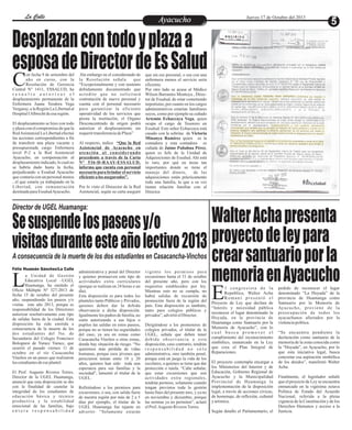 La Calle
La Calle

Jueves 17 de Octubre del 2013

Ayacucho
Entretenimiento

Desplazan con todo y plaza a
esposa de Director de Es Salud
C

on fecha 9 de setiembre del
año en curso, con la
Resolución de Gerencia
Central N° 1411, ESSALUD, ha
resuelto autorizar el
desplazamiento permanente de la
Enfermera Juana Teodora Vega
Vergaray, a la Región La Libertad al
Hospital I Albrecht de esa región.
El desplazamiento se hizo con todo
y plaza con el compromiso de que la
Red Asistencial La Libertad efectué
las acciones correspondientes a fin
de transferir una plaza vacante y
presupuestada cargo Enfermera
nivel P-2 a la Red Asistencial
Ayacucho, en compensación al
desplazamiento indicado, lo cual no
se habría dado hasta la fecha,
perjudicando a Essalud Ayacucho
que contaría con un personal menos
, el que estaría ya trabajando en la
Libertad, con remuneración
destinada para Essalud Ayacucho.

.Sin embargo en el considerando de
la Resolución señala
que
“Excepcionalmente y con sustento
debidamente documentado que
acredite que no solicitará
contratación de nuevo personal y
cuenta con el personal necesario
para garantizar la eficiente
operatividad de los servicios que
presta la institución, el Organo
Desconcentrado de origen podrá
autorizar el desplazamiento sin
requerir transferencia de Plaza”
Al respecto, indica “Que la Red
Asistencial de Ayacucho en
atención al considerando
precedente a través de la Carta
N° 536-D-RAAY-ESSALUD,
informa que cuenta con personal
necesario para brindar el servicio
eficiente a los asegurados”.
Por lo visto el Direector de la Red
Asistencial, según su carta aseguró

que sin ese personal, o sea con una
enfermera menos el servicio sería
eficiente.
Por otro lado se acusa al Médico
Wilson Barrantes Montoya , Director de Essalud, de estar cometiendo
nepotismo, por cuanto en los cargos
administrativos estarían familiares
suyos, como por ejemplo su cuñado
Artemio Echaccaya Vega, quien
ocupa el cargo de Tesorero en
Essalud. Este señor Echaccaya está
casado con la sobrina de Victoria
Minanya Ramírez quien es la
contadora y esta contadora es
cuñada de Jaime Pañahua Pérez,
quien es Jefe de la Unidad de
Adquisiciones de Essalud. Ahí está
lo raro, por qué en áreas tan
importantes donde se tiene el
manejo del dinero,
de las
adquisiciones están prácticamente
toda una familia, la que a su vez
tienen relación familiar con el
Director.

Director de UGEL Huamanga:

Walter Acha presenta
Se suspende los paseos y/o
proyecto de ley para
visitas durante este año lectivo 2013
crear santuario por la
memoria en Ayacucho
L
A consecuencia de la muerte de los dos estudiantes en Casacancha-Vinchos

Félix Huamán Sánchez/La Calle

a Unidad de Gestión
Educativa Local –UGEL
Huamanga, ha emitido el
Oficio Múltiple Nº 327-2013 de
fecha 15 de octubre del presente
año, suspendiendo los paseos y/o
visitas este año 2013, porque es
responsabilidad de los Directores
autorizar resolutivamente este tipo
de salidas fuera de la ciudad. Esta
disposición ha sido emitida a
consecuencia de la muerte de los
dos estudiantes del 5to. de
Secundaria del Colegio Francisco
Bolognesi de Yuracc Yuracc, que
ocurrió el pasado viernes 11 de
octubre en el río Casacancha
Vinchos en un paseo que realizaron
los estudiantes de ese plantel.
El Prof. Augusto Riveros Torres,
Director de la UGEL Huamanga,
anunció que esta disposición se dio
con la finalidad de cautelar la
integridad de los estudiantes de
educación básica y técnico
productiva y la estabilidad
emocional de las familias, bajo
entera responsabilidad

administrativa y penal del Director
y quienes promueven este tipo de
actividades extra curriculares
(porque se realizan en 24 horas o un
día).
Esta disposición es para todos los
planteles tanto Públicos y Privados,
quienes deben dar la debida
observancia a dicha disposición.
Igualmente los padres de familia, no
estén autorizando a sus hijos o
pupilos las salidas en estos paseos,
porque no se tienen las seguridades
del caso, ya sea en zonas como
Casacancha Vinchos u otras zonas,
donde hay situación de riesgo. “No
queremos más pérdida de vidas
humanas, porque esos jóvenes que
perecieron tenían entre 18 y 20
años, quienes han sido toda una
esperanza para sus familias y la
sociedad”, lamentó el titular de la
UGEL.

Refiriéndose a los permisos para
excursiones, o sea, con salida fuera
de nuestra región por más de 2 a 5
días por ejemplo, el titular de la
UGEL Huamanga fue tajante en
advertir: “Solamente estarán

vigente los permisos para
excursiones hasta el 31 de octubre
del presente año, pero con los
requisitos establecidos por ley.
Mientras esto no se cumpla, no
habrá salidas de excursión de
promoción fuera de la región del
país. Esta disposición es también,
tanto para colegios públicos y
privados”, advirtió el Director.

Dirigiéndose a los promotores de
colegios privados, el titular de la
UGEL, señala que deben tener
debida observancia a esta
disposición, caso contrario, tendrán
responsabilidad no sólo
administrativa, sino también penal,
porque está en juego la vida de los
escolares, a quienes se tiene que dar
protección o tutela. “Cabe señalar,
que estas excursiones que son
actividades extra regionales,
tendrán permiso, solamente cuando
tengan previstos toda la gestión
hasta fines del presente mes, y ya no
en noviembre y diciembre, porque
las normas ya no permiten”, aclaró
el Prof. Augusto Riveros Torres.

E

l congresista de la
Republica, Walter Acha
Romaní presentó el
Proyecto de Ley que declara de
“Interés y necesidad pública
reconocer el lugar denominado la
Hoyada, en la provincia de
Huamanga como Santuario por la
Memoria de Ayacucho”, con lo
cual busca promover el
cumplimiento del reconocimiento
simbólico, enmarcado en la Ley
que crea el Plan Integral de
Reparaciones.

El proyecto contempla encargar a
los Ministerios del Interior y de
Educación, Gobierno Regional de
Ayacucho y la Municipalidad
Provincial de Huamanga la
implementación de la disposición
legal, a través de acciones cívicas,
de homenaje, de reflexión, cultural
y artística.
Según detallo el Parlamentario, el

pedido de reconocer el lugar
denominado “La Hoyada” de la
provincia de Huamanga como
Santuario por la Memoria de
Ay a c u c h o , p r o v i e n e d e l a
preocupación de todos los
ayacuchanos afectados por la
violencia política.

“Se encuentra pendiente la
declaración como santuario de la
memoria de la zona conocida como
la “Hoyada”, en Ayacucho, por lo
que esta iniciativa legal, busca
concretar esa aspiración simbólica
de los deudos”, manifestó Walter
Acha.
Finalmente, el legislador señaló
que el proyecto de Ley se encuentra
enmarcado en la vigésima octava
Política de Estado del Acuerdo
Nacional, referida a la plena
vigencia de la Constitución y de los
Derechos Humanos y acceso a la
Justicia.

 