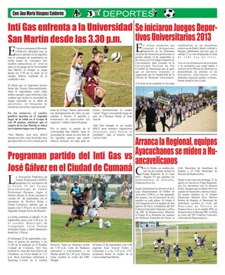 Inti Gas enfrenta a la Universidad
San Martín desde las 3.30 p.m.
Programan partido del Inti Gas vs
José Gálvez en el Ciudad de Cumaná
SeiniciaronJuegosDepor-
tivosUniversitarios2013
ArrancalaRegional,equipos
AyacuchanossemidenaHu-
ancavelicanos
l técnico paraguayo Rolando
Chilavert, afrontará hoy su
tercer partido en las liguillasEcon la consigna de mantenerse en
racha luego de conseguir dos
triunfos consecutivos, el rival en
turno es el equipo de la Universidad
San Martín, el choque se juega
desde las 3.30 de la tarde en el
estadio Alberto Gallardo de la
ciudaddeLima.
El duelo por la trigésima tercera
fecha del Torneo Descentralizado,
tiene el ingrediente extra entre
ambos equipos, pues enfrenta a dos
cuadros que tienen la necesidad de
seguir sumando en la tabla de
posiciones, en búsqueda de
clasificarauntorneointernacional.
En los números, el cuadro
gasífero marcha en el segundo
lugar de la tabla en el Grupo B
con 49 puntos, mientras que el
cuadro de la San Martin se ubica
enelséptimo lugarcon 35 puntos.
“San Martín, será muy difícil
porque no solo viene de perder sino
que para ellos es vivir o morir por el
tema de la baja. Vamos aprovechar
esa desesperación de ellos ya que
saldrán a buscar el partido y
trataremos de aprovechar los
espacios",señaloCarlosOrejuela.
Por su parte, el equipo de la
Universidad San Martin, tiene la
necesidad de sumar en esta fase de
las liguillas, puesto que aspira
todavía alcanzar un cupo para un
torneo internacional, el cuadro
“santo” llega a este partido luego de
caer en Chiclayo frente al Juan
Aurich
“Inti Gas siempre es un cuadro
difícil, pero tenemos argumentos
necesarios para buscar el
resultado”, dijo el técnico Juan
CarlosUribe.
a Asociación Deportiva de
Futbol Profesional (ADFP),
programo los encuentros deLl a F e c h a 3 4 d e l To r n e o
Descentralizado de Fútbol
Profesional Peruano, según el
boletín oficial, la fecha iniciará el
viernes 20 de septiembre con el
encuentro de Pacifico frente a
Unión Comercio, partido que se
jugará a las 3.30 p.m. en el estadio
SegundoArandaTorres deHuacho.
La fecha continúa el sábado 21 de
septiembre, pues a las 3.30 p.m. en
e l e s t a d i o M u n i c i p a l d e
Casagrande, Cesar Vallejo
rivalizará frente a Sport Huancayo
desdelas3.30 p.m.
El domingo 22 de septiembre, con-
tinua el grueso de partidos, a las
11.00 de la mañana en el Estadio
Ciudad de Cumaná, Inti Gas
recibirá la visita del José Gálvez de
Chimbote, en Urcos desde la 1.15
p.m. Real Garcilazo enfrentará a
Sporting Cristal, en el estadio
Heraclio Tapia en Huánuco desde
las 3.30 p.m. León de Huánuco
enfrentará a Universitario y en
Matute desde las 5.45 p.m. Alianza
Lima recibirá la visita del FBC
Melgar.
El lunes 23 de septiembre a las 1.00
jugarán Juan Aurich frente a
Cienciano y a las 3.45 p.m. UTC
rivalizara frente al cuadro de la
UniversidadSan Martín.
n vistosa ceremonia que
congregó a delegaciones
deportivas de las diferentesEescuelas de formación profesional, el
pasado sábado 14 de septiembre se
dio inicio a los VII Juegos Deportivos
Universitarios Inter escuelas en la
Universidad Nacional de San
Cristóbal de Huamanga que al igual
que en anteriores ocasiones es
organizado por la Unidad Red de la
Oficina de Bienestar Universitario.
Ala fecha se ha cumplido la 3ra etapa
clasificatoria en las disciplinas
colectivas de fútbol, fútsal, voleibol y
básquet habiéndose previsto que el
sábado 21 se esté disputando la final
d e c a d a u n a d e e l l a s .
Asu vez en el transcurso de la semana
y en escenarios que serán dados a
conocer en la Oficina de Bienestar se
desarrollarán las pruebas en las
disciplinas individuales como
atletismo, natación, ajedrez, ciclismo,
karate,kungFu, boxyjudo.
on el fixture ya establecido,
este fin de semana arranca la
Etapa Regional de la CopaCPerú – Región VI que aglutina los
departamentos de Ayacucho,
HuancavelicaeIca.
Según informaron los directivos de la
Liga Departamental de Fútbol de
Ayacucho (LDFA), se han agrupado
dos grupos, con la presencia de tres
equipos en cada grupo. El Grupo A
está integrado por los equipos de San
Ignacio de Pisco, Estudiantes del IST
FedericoGonzalesCabezudoyelRac-
ing FBC de Huancavelica. Mientras
el Grupo B lo formarán los equipos
del Defensor Zarumilla de Nazca, el
Club Municipal de Santillana de
Huanta y el Club Municipal de
PaucaradeHuancavelica.
Según lo previsto este domingo 22 de
agosto se iniciará la Etapa Regional,
con los encuentros por la primera
fecha, choques que se darán entre los
equipos deAyacucho y Huancavelica.
En primer término en el estadio
Municipal Manuel Eloy Molina
Robles de Huanta, el Municipal de
Santillana recibirá la visita del
M u n i c i p a l d e P a u c a r a d e
Huancavelica y en el estadio IPD, en
Huancavelica el Racing FBC recibirá
la visita del IST Federico Gonzales
CabezudodeHuancasancos.
 