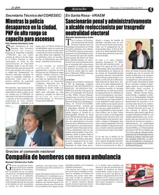 LLaa CCaalllele EntAreyetatecnuicmhioiento Miércoles 17 de Setiembre de 2014 
Secretario Técnico del CORESEC: En Santa Rosa - VRAEM 
Mientras la policía 
desaparece en la ciudad, 
PNP de alto rango se 
capacita para ascensos 
Félix Huamán Sánchez/La Calle 
egún información de José 
Antezana Soto Secretario 
Té c n i c o d e l Co n s e j o SRegional de Seguridad Ciudadana 
–CORESEC, que casi medio 
centenar de efectivos de alto rango 
de la Policía Nacional se están 
capacitando en temas de alta 
especialización de Seguridad 
Ciudadana desde el mes de mayo 
del presente año, para un ascenso de 
nivel; pero mientras esto ocurre, en 
la ciudad han “desaparecido” los 
efectivos policiales poniendo en 
riesgo la seguridad ciudadana y 
protección, como parte de la 
política pública de seguridad 
dispuesto por el Estado Peruano. 
Precisamente, “por ausencia de los 
miembros de la Policía Nacional, ha 
aumentado los robos y asaltos. Es en 
este sentido, que el CORESEC ha 
observado a los efectivos policiales 
, a quienes se les ha solicitado una 
explicación de estos últimos 
hechos delictivos ocurridos en la 
Gracias al comando nacional 
Sancionarán penal y administrativamente 
a alcalde reeleccionista por trasgredir 
neutralidad electoral 
TManuel Ventura/La Calle 
ras el informe de fiscaliza-ción 
del personal del Jurado 
Electoral Especial (JEE) de Huamanga con presencia en el Valle 
de los Ríos Apurímac, Ene y Manta-ro 
(VRAEM), respecto a la presunta 
trasgresión a la neutralidad en el pro-ceso 
electoral por parte del alcalde 
reeleccionista del distrito de Santa 
Rosa, Melitón Pariona, los miem-bros 
del ente electoral determinaron 
que la autoridad edil reeleccionista 
si trasgredió la neutralidad estatal 
en procesos electorales, por lo que 
se resolvió remitir todos los autos 
ante el Ministerio Público para que 
accione de acuerdo a Ley. 
Los hechos 
Según el acto resolutivo emitido por 
el JEE de Huamanga, mediante 
Informe N° 003-2014-WAH-FP LA 
MAR-JEE HUAMANGA/JNE-ERM 
2014, de fecha 13 de agosto de 
2014, el Fiscalizador Provincial de 
La Mar, Wilber Álvarez Huamán, 
comunica que con fecha 30 de julio 
de 2014, se presentó ante el Jurado 
Electoral Especial de Huamanga el 
Oficio Nº 024-07-2014-GDSR-ONAGI/ 
LM-AYAC, remitido por 
el gobernador Distrital de Santa 
Rosa, Walter A. Sosa Borda, infor-mando 
respecto al Alcalde de la 
Municipalidad Distrital de Santa 
Rosa, Melitón Pariona Pareja, quien 
con fecha 26 de julio del presente 
año, tuvo participación en la inau-guración 
de los ambientes de los ser-vicios 
higiénicos y de la puerta prin-cipal 
del Estadio Municipal de San-ta 
Rosa, adjuntándose para tal caso 
pruebas documentadas (vistas foto-gráficas), 
donde se puede observar 
al alcalde distrital de Santa Rosa, 
Melitón Pariona Pareja, participan-do 
en la inauguración de los men-cionados 
ambientes del Estadio 
Municipal de Santa Rosa, proce-diendo 
a romper las botellas de 
champán colocadas para tal oca-sión; 
del mismo modo, antes de pro-ceder 
con la inauguración de las 
mencionadas obras, el Jefe de Per-sonal 
de la Municipalidad Distrital 
de Santa Rosa presentó protocolar-mente 
al alcalde. 
En base a lo antes expuesto, 
mediante Resolución N° 0001- 
2014-JEE-HUAMANGA/JNE, de 
fecha 14 de agosto de 2014, el JEE 
de Huamanga, abrió procedimiento 
de determinación de infracción de 
las normas de Neutralidad Estatal 
en periodo electoral contra Melitón 
Pariona Pareja, actual alcalde y can-didato 
a reelección de la Municipa-lidad 
Distrital de Santa Rosa, pro-vincia 
de La Mar, departamento de 
Ayacucho. Por su parte, el alcalde 
en mención presenta su descargo 
indicando que, es cierto que asistió a 
la inauguración de los ambientes de 
los servicios higiénicos y de la puer-ta 
principal del Estadio Municipal 
de Santa Rosa, pero según señala no 
existe prohibición legal expresa en 
asistir a dichos actos, puesto que no 
está prohibido asistir a inauguracio-nes, 
sino que, según entiende él, lo 
que está prohibido es hacer proseli-tismo 
político, por lo tanto, refiere 
que con su actuar no ha trasgredido 
ninguna norma electoral, pues solo 
se ha limitado a estar presente y pro-ceder 
a romper el champagne, pero 
nunca realizó propaganda a favor de 
algún candidato u organización polí-tica, 
ni mucho menos ha persuadido 
a las personas por algún color políti-co. 
Es así que tras el análisis de los 
hechos, así como de la documenta-ción 
y registro fotográfico presenta-do 
por el fiscalizador del ente elec-toral 
en la provincia de La Mar, el 
pleno del Jurado Electoral Especial 
considera que con el accionar del 
alcalde al participar en la inaugura-ción 
de los ambientes de los servi-cios 
higiénicos y de la puerta princi-pal 
del Estadio Municipal de Santa 
Rosa, y proceder a romper el cham-pagne, 
según las vistas fotográficas 
observadas, dicho accionar se 
encontraba prohibido. En conse-cuencia, 
Melitón Pariona Pareja, 
actual alcalde y candidato a reelec-ción 
de la Municipalidad Distrital 
de Santa Rosa, provincia de La Mar, 
departamento de Ayacucho, con el 
accionar antes descrito ha vulnera-do 
el deber de Neutralidad Estatal 
en Periodo Electoral; por lo que, el 
ente electoral al advertir dicha 
infracción, debe remitir copia de los 
actuados al Ministerio Público y a la 
entidad administrativa que corres-ponda, 
para que proceda con la tra-mitación 
de los procesos penales y 
administrativos, de conformidad 
con la Ley del Código de Ética de la 
Función Pública, y el último párrafo 
del artículo 346º de Ley Orgánica de 
Elecciones, ello en vista que el cole-giado 
del JEE de Huamanga tiene la 
facultad de imponer sanciones ante 
una segunda infracción, es decir, 
ante la reincidencia o renuencia en 
cumplir con lo dispuesto por el Jura-do 
Electoral Especial. 
Compañía de bomberos con nueva ambulancia 
de Bomberos Nº 63 de Ayacu- Gcho, los hombres de rojo ya cuentan 
con una nueva y moderna ambulancia 
para el servicio de la población, 
vehículo de emergencia que fue desti-nado 
racias a las gestiones realiza-das 
por el jefe de la Compañía 
a la CIA ayacuchana provenien-te 
del comando nacional, de esta mane-ra 
los hombres de rojo ayacuchanos 
ya cuentan con dos ambulancias 
pretendían quedarse con la moderna 
unidad de emergencias. 
Cabe precisar, que si bien es cierto 
que con las nuevas unidades se repo-tencia 
la compañía de bomberos de 
Ayacucho, aun existen varias falen-cias 
como la falta de uniformes y 
ampliación del local central en vista 
que el vehículo multiusos Spartan 
requiere de mayor espacio por tratarse 
de una unidad de gran tamaño, empe-modernas 
y una todo terreno, siendo 
esta última la que sufre constantes ave-rías 
mecánicas. 
Según informaron oficiales de la CIA 
de bomberos 63, la ambulancia no es 
el único vehículo que será destinado a 
la región, toda vez que el vehículo 
multiusos tipo Spartan llegará en las 
próximas semanas, pese a los intentos 
de los bomberos de la región Ica que 
ro, la bomba contra incendios que 
data de los años 80 será derivada a la 
compañía de bomberos de Huanta 
recientemente creada, lo que se con-vertiría 
en un paso más para la tan 
ansiada re categorización de la CIA de 
bomberos Nº 63, la que al convertirse 
en una compañía departamental, reci-biría 
mayor presupuesto y atención 
del comando nacional. 
Manuel Ventura/La Calle 
región, pero, la Policía informó de 
las debilidades, entre los cuales han 
reconocido que falta la supervisión 
y control de sus efectivos policiales, 
que ellos deben estar asignados en 
sus diferentes zonas, de acuerdo a 
un Plan de Operaciones que ellos 
tienen”, manifestó José Antezana. 
Y esta semana, se estaría 
c o n c l u y e n d o c o n d i c h a s 
capacitaciones y ascensos de estos 
Policías que son Oficiales de rango 
superior e inferior, Técnicos y Sub 
Oficiales, y la próxima semana, 
con toda esa capacitación de alta 
especialización en Seguridad 
Ciudadana, empezarán con los 
trabajos de protección a la 
ciudadanía de nuestro medio. Los 
COPROSEC y los CODISEC 
deben estar realizando sus mini 
operativos, cerrando los antros de 
p e r d i c i ó n d e n u e s t r a 
juventud.Afirmó el Secretario 
Técnico del CORESEC. 
 