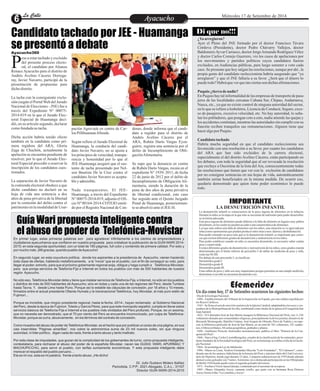 LLaa CCaalllele EntAreytaecnuicmhioento Miércoles 17 de Setiembre de 2014 
Candidato tachado por JEE - Huamanga 
se presentó a debate 
Pese a estar tachado y excluido 
del presente proceso electo-ral, 
el candidato por Alianza Renace Ayacucho para el distrito de 
Andrés Avelino Cáceres Dorrega-ray, 
Javier Navarro, participó de la 
presentación de propuestas para 
dicho distrito. 
La tacha con la consiguiente exclu-sión 
(según el Portal Web del Jurado 
Nacional de Elecciones - JNE) fue a 
través del Expediente N° 00075- 
2014-019 en la que el Jurado Elec-toral 
Especial de Huamanga deci-dió, 
en su artículo segundo, declarar 
como fundada su tacha. 
Dicha acción habría tenido efecto 
también en la candidata como pri-mera 
regidora del ARA, Gloria 
Zaga de Chuchón, actualmente la 
apelación se encuentra pendiente de 
resolver; por lo que el Jurado Elec-toral 
Especial procedió a reservar la 
inscripción de los candidatos cues-tionados. 
La separación de Javier Navarro de 
la contienda electoral obedece a que 
dicho candidato no declaró en su 
hoja de vida una sentencia a dos 
años de pena privativa de la libertad 
por la comisión del delito contra el 
patrimonio en la modalidad de Usur-pación 
Agravada en contra de Car-los 
Pillihuaman Allende. 
Según refiere el Jurado Electoral de 
Huamanga, la conducta del candi-dato 
Javier Navarro, no se ajusta a 
los principios de veracidad, transpa-rencia 
y honestidad por lo que el 
JEE-Huamanga aseguró que el sus-tento 
de tacha presentado por Nel-son 
Bautista De la Cruz contra el 
candidato Javier Navarro es acepta-ble 
y admisible. 
Nada transparentes. El JEE-Huamanga, 
a través del Expediente 
N° 00075-2014-019, adjunta el Ofi-cio 
Nº 00164-2014-COTEJO emiti-do 
por el Registro Nacional de Con-denas, 
donde informa que el candi-dato 
a regidor para el distrito de 
Andrés Avelino Cáceres por el 
ARA, Rubén Darío Vargas Eyza-guirre, 
registra una sentencia por el 
delito de Incumplimiento de Obli-gación 
Alimentaria. 
Se supo que la denuncia en contra 
de Rubén Darío Vargas, recaía en el 
expediente N° 1939- 2011, de fecha 
22 de junio de 2012 por el delito de 
Incumplimiento de Obligación Ali-mentaria, 
siendo la duración de la 
pena de dos años de pena privativa 
de libertad condicional, este caso 
fue seguido ante el Quinto Juzgado 
Penal de Huamanga, posteriormen-te 
se absolvió ante el JEE-H. 
Guía Wari propuesta inteligente contra 
el abuso de poder de Telefónica-Movistar 
IMPORTANTE 
LA DESNUTRICIÓN INFANTIL 
La desnutrición infantil es consecuencia de la poca ingesta de alimentos en la infancia. 
Durante la niñez es la etapa en la que más se necesitan de nutrientes para poder desarrollar-se 
en forma adecuada. 
Esta poca ingesta de alimentos puede deberse a la falta de alimento en lugares muy pobres 
del planeta, en los cuales no pueden acceder a una canasta básica de alimentos. 
Los que más sufren esta falta de alimentos son los niños, esta situación se ve agravada por 
infecciones oportunistas que pueden producir entre otras cosas: diarrea y deshidratación. 
Para poder entender un poco más qué es la desnutrición infantil, es importante que conoz-cas 
que existen diferentes grados de desnutrición y malnutrición en los niños. 
Para poder establecer cuando un niño se encuentra desnutrido, es necesario saber cuánto 
pesa y cuanto mide. 
Existen diferentes grados de desnutrición y mal nutrición de los niños, estos grados estarán 
determinados por el límite inferior de percentilo 5 de tablas de medición de peso y talla, 
como las NCHS. 
Por debajo de este percentilo 5, se clasifican: 
Desnutridos grado I 
Desnutridos grado II 
Desnutridos grado III. 
Estas tablas de peso y talla son muy importantes porque permiten en una simple medición, 
determinar si un niño se encuentra desnutrido o no. 
Efemerides 
Un día como hoy, 17 de Setiembre ocurrieron los siguientes hechos: 
·Día de la Geología Nacional. 
·1480.- Establecimiento del Tribunal de la Inquisición en España, por una cédula expedida por 
los Reyes Católicos. 
·1543.- Se firma el acta de erección canónica de la Iglesia Catedral, adaptándola a los usos y cos-tumbres 
de la Metropolitana de Sevilla, nombrando como titular de la iglesia al Evangelista San 
Juan Apóstol. 
·1822.- El Libertador José de San Martín inaugura la Biblioteca Nacional del Perú, con 11,256 
volúmenes donados por comunidades religiosas, principalmente la de los jesuitas; donativos de 
Bernardo Monteagudo, Hipólito Unánue, José Joaquín de Olmedo, Pérez de Tudela y, en espe-cial, 
la biblioteca particular de José de San Martín, en un total de 762 volúmenes, 101 cuader-nos, 
6 libros en blanco, 84 cartas geográficas, grabados y planos. 
·1849.- Guillermo Prescott, historiador norteamericano, publica el libro "Historia de la Con-quista 
del Perú". 
·1868.- Nace el Ing. Carlos LissónBeingolea, creador de la clasificación de los minerales, presi-dente 
fundador de la Sociedad Geológica del Perú, en su homenaje se celebra el día de la Geolo-gía 
Nacional. 
·1964.- Se promulga la Ley de Jubilación. 
·1996.- Muere en Lima, Teodoro Fernández Meyzán "Lolo Fernández", "El Cañonero", consi-derado 
uno de los mejores futbolistas de la historia del Perú y máximo ídolo del Club Universi-tario 
de Deportes, donde jugó durante 23 años. Campeón sudamericano de 1939 donde además 
destacó como goleador con 7 tantos. Asimismo, tuvo destacada participación en las Olímpiadas 
de Berlín 1936 donde quedó como el segundo goleador del torneo. 
·1971.- Fusilan a Víctor Apaza Quispe, condenado por el asesinato de su esposa. 
·1985.- Muere Alejandro Ascoy, cantante criollo, que junto con su hermana Rosa Dolores 
Ascoy formó el dúo "La Limeñita y Ascoy". 
Ayacucho360 
Di que no!!! 
¿Ya arreglaron? 
Ayer el Pleno del JNE formado por el doctor Francisco Távara 
Córdova (Presidente), doctor Pedro Chávarry Vallejos, doctor 
Baldomero Ayvar Carrasco, doctor Jorge Armando Rodríguez Vélez 
y doctor Carlos Cornejo Guerrero, vio los casos de apelaciones por 
los movimientos y partidos políticos cuyos candidatos fueron 
excluidos, en Audiencias públicas, para luego someter a voto cada 
caso. Se presume que hoy salgan las resoluciones, aunque por ahí , la 
propia gente del candidato reeleccionista habría asegurado que “ya 
arreglaron” y que el JNE fallaría a su favor. ¿Será que el dinero lo 
puede todo? Habrá que ver que tan ciertas son dichas afirmaciones. 
Puquio ¿tierra de nadie? 
En Puquio hay tal informalidad de las empresas de transporte de pasa-jeros 
de las localidades cercanas Cabana Sur, Chipao, Andamarca, 
Nasca, etc., ya que no existe control de ninguna autoridad del sector, 
en lo que se refiere a losboletos, Licencia de Conducir, Seguro, exce-so 
de pasajeros, excesiva velocidad, etc. No hay autoridad, lo seña-lan 
los pobladores, que pongan coto a esto, nadie atiende las quejas y 
los accidentes continúan, mientras las autoridades sin cumplir con su 
función reciben tranquilos sus remuneraciones. Alguien tiene que 
hacer algo por Puquio. 
Candidato tachado 
Habría mucha seguridad en que el candidato reeleccionista sea 
favorecido con una resolución a su favor, por cuanto los candidatos 
del ARA que han sido excluidos de la carrera electoral, 
especialmente el del distrito Avelino Cáceres, están participando en 
los debates, con toda la seguridad que al ser revocada la resolución 
que excluye a Oscorima de la lista del Ara, consecuentemente todas 
las resoluciones que tienen que ver con la exclusión de candidatos 
por no consignar sentencias en sus hojas de vida, automáticamente 
también serían beneficiados en la misma medida. De ocurrir eso, 
quedaría demostrado que quien tiene poder económico lo puede 
todo. 
En primer lugar, estas primeras palabras son para agradecer infinitamente a los cientos de emprendedores y 
ciudadanos ayacuchanos que confiaron en nuestra propuesta para cristalizar la publicación de la GUÍA WARI 2014- 
2015; en esta segunda oportunidad, con un total de 180 páginas, full color y contenido de primera calidad. Por esto y 
por mucho más: ¡Mil gracias, querido pueblo de Ayacucho! 
En segundo lugar, en esta coyuntura política; donde los aspirantes a la presidencia de Ayacucho, vienen haciendo 
toda clase de ofertas, hablando metafóricamente, a la “novia” que es el pueblo, con el fin de conseguir su voto, para 
llegar al poder; exhorto, para que el próximo gobernante regional exija, obligue y haga cumplir a Telefónica-Movistar, 
para que ponga servicios de Telefonía-Fija e Internet en todos los pueblos con más de 500 habitantes de nuestra 
región Ayacucho. 
No sólo eso, Telefónica-Movistar debe y tiene que instalar servicios de Telefonía-Fija, e Internet, no sólo en los pueblos 
y distritos de más de 500 habitantes de Ayacucho; sino en todas y cada una de las regiones del Perú: desde Tumbes 
hasta Tacna. Y, desde Lima hasta Puno. Porque así lo estable las cláusulas de concesión, por 18 años y 10 meses, 
firmados entre el actual presidente Ollanta Humala y la transnacional Telefónica, hoy Movistar, al más puro estilo de 
Fujimori… 
Porque es increíble, que ningún presidente regional, hasta la fecha -2014-, hayan reclamado al Gobierno Nacional 
del Perú, desde la época de Fujimori, Toledo y García Pérez, para que este monopolio español, cumpla en llevar estos 
servicios básicos de Telefonía-Fija e Internet a los pueblos más olvidados del Perú profundo. Porque, es un axioma, 
que no necesita ser demostrado, que el 70 por ciento del Perú se encuentra incomunicado, por culpa de Telefónica- 
Movistar, porque se zurra, abusivamente, en los términos del contrato de concesión. 
Como muestra del abuso de poder de Telefónica-Movistar, es el hecho que por publicar un aviso de una página, en sus 
casi inservibles “Páginas amarillas”, nos cobre la astronómica suma de 23 mil nuevos soles, sin que ninguna 
autoridad, ni líder político, digan nada de nada, frente a tanto abuso y tanto maltrato. 
Por esta clase de iniquidades, que gozan de la complicidad de los gobernantes de turno, como propuesta inteligente, 
contestataria, para rechazar el abuso del poder de la española Movistar, nacen las GUÍAS: WARI, APURÍMAC Y 
MACHUPICCHU, para servir al pueblo, con tarifas sumamente económicas. Y esta propuesta inteligente debe 
merecer el respaldo del pueblo peruano… 
Eta es mi voz, esta es mi palabra; frente a tanto abuso. ¡He dicho! 
Dr. Julio Gustavo Molero Ibáñez 
Periodista, C.P.P.: 2021-Abogado, C.A.L.: 31107 
Director GUÍA WARI-2014-2015 
 