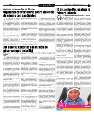 LLaa CCaalllele EntAreytaecnuicmhioento Miércoles 17 de Setiembre de 2014 
Mujeres organizadas de Chupas 
Organizan conversatorio sobre violencia 
de género con candidatos 
La Asociación de Mujeres 
Emprendedoras de la Comuni-dad 
Campesina de Chupas, dis- trito de Chiara, el último fin de sema-na 
organizaron el primer conversato-rio 
con candidatos y la candidata a la 
Municipalidad del mismo distrito 
para abordar sobre la problemática de 
la mujer en los temas de violencia de 
género, participación ciudadana en 
espacios de decisión e involucramien-to 
de mujeres en proyecto producti-vos. 
El evento comenzó con la presenta-ción 
de propuestas de tres postulantes 
a la alcaldía, mientras los otros tres 
candidatos se integraron durante el 
desarrollo del conversatorio, los mis-mos 
que expusieron sus propuestas en 
cuanto al trabajo con mujeres y las 
acciones que realizarían para dismi-la 
casa albergue en Chiara para muje-res, 
adultos mayores y población 
infantil que sufren violencia física. 
Mientras los otros candidatos se com-prometieron 
a fortalecer las asocia-ciones 
de mujeres emprendedoras, la 
defensoría municipal, entre otros. 
Finalmente, la Presidenta de la Aso-ciación 
de Mujeres Emprendedoras 
de Chupas, Daría Congachi Calderón, 
pidió a los candidatos, que en caso de 
ganar las elecciones cumplir con las 
peticiones de las mujeres de Chupas, 
como la implementación de un centro 
de producción y emprendimiento para 
las mujeres, la elaboración de un pro-yecto 
en salud mental para la atención 
de la mujeres víctimas de violencia y 
fortalecer el área de desarrollo econó-mico. 
nuir las brechas de género en el distri-to. 
Los candidatos comentaron que ya es 
hora de cortar el machismo e impulsar 
la capacitación y emprendimiento eco-nómico 
de mujeres para generar espa-cios 
de desenvolvimiento y dejar de 
lado la dependencia económica frente 
a sus esposos. 
“Vamos a impulsar la capacitación de 
las mujeres en cada uno de sus poten-cialidades 
y formar asociaciones que 
permitan sustentar el desarrollo eco-nómico 
de sus hogares”, señaló, Mar-cial 
Huamaní Sulca, candidato por el 
Movimiento Político Qatun Tarpuy. 
Por otro lado, Beatriz Ayala Gómez, 
candidata a la alcaldía de Chiara por 
Fuerza Popular, indicó que construirá 
El senador y ex canciller uruguayo Sergio Abreu Bonilla vendrá como jefe de la 
misión. 
III Encuentro Nacional por la 
Primera Infancia 
JNE abre sus puertas a la misión de 
observadores de la OEA 
El presidente del Jurado Nacio-nal 
de Elecciones (JNE), Fran-cisco 
Távara, y el representan- te de la Organización de Estados Ame-ricanos 
(OEA) en el Perú, Pablo Zúñi-ga, 
firmaron el acuerdo que formaliza 
el procedimiento de observación de 
las elecciones regionales y municipa-les 
del 5 de octubre próximo. 
De esta manera se dio inicio a una nue-va 
actuación de la OEA en el Perú, que 
ha acreditado como jefe de la misión 
de observadores al senador y ex canci-ller 
uruguayo Sergio Abreu Bonilla. 
Subjefa de la misión será Brenda San-tamaría 
y coordinadora general, Ste-lla 
Yerutí Méndez, ambas especialis-tas 
del Departamento de Cooperación 
Electoral de la OEA. 
La OEA enviará a 35 expertos en el 
terreno, especialistas en organización 
y técnicas electorales, solución de 
disputas, financiamiento de campa-ñas, 
participación de la mujer, pue-blos 
indígenas y afrodescendientes, 
así como en seguridad y delitos elec-torales. 
Ellos llegarán a Lima la próxi-ma 
semana y permanecerán en el país 
hasta diez días después de los comi-cios. 
“Desde 1992 la OEA ha acompañado 
el avance de la democracia en el 
Perú”, dijo el representante de la orga-nización 
hemisférica al destacar que 
“el Perú es un ejemplo para las Améri-cas 
en la realización de procesos elec-torales”. 
El presidente del JNE respondió que 
los 35 observadores de la OEA vienen 
al Perú, más que a fiscalizar, a dar fe 
de la honestidad, transparencia y efi-coordinaciones 
para que la misión de 
la OEA obtenga la información sobre 
el cómputo provisional y definitivo de 
votos, además de garantizar y coordi-nar 
el acceso de los observadores a los 
centros de cómputo. 
Igualmente, el JNE permitirá a la 
misión de la OEA conducir cualquier 
evaluación del sistema de votación y 
de las comunicaciones utilizadas para 
transmitir los resultados, así como 
garantizar a los observadores acceso 
completo al procesamiento de denun-cias 
y a los controles de calidad antes 
y después del proceso electoral. 
La misión de la OEA deberá actuar 
con imparcialidad, objetividad e inde-pendencia. 
Copia de su informe final 
de observación será remitida por el 
secretario general de la OEA al JNE, 
que lo hará conocer y difundirá entre 
todos los organismos con responsabi-lidad 
en el proceso electoral. 
El pleno del JNE acordó el pasado 6 
de junio invitar a diversos organismos 
internacionales especializados en 
observación electoral a cumplir esta 
tarea en los comicios regionales y 
municipales por considerarse una 
garantía que personas ajenas al proce-so 
puedan corroborar la transparen-cia, 
honestidad y eficiencia de la labor 
que realizan los organismos electora-les 
del Perú en la cautela del pleno ejer-cicio 
de los derechos políticos de la 
ciudadanía. 
El 5 de octubre acudirán a las urnas 
21'301,881 ciudadanos para elegir a 
12,692 autoridades regionales y muni-cipales 
entre 112,058 candidatos. 
ciencia con que se llevarán a cabo las 
elecciones regionales y municipales. 
“La ciudadanía debe tener la confian-za 
en que así va a ser”, recalcó. 
Según este acuerdo, el JNE garantiza-rá 
a los observadores de la OEA todas 
las facilidades para el cumplimiento 
adecuado de su misión y realizará 
todas las coordinaciones para su libre 
desplazamiento y movimiento en 
todo el territorio peruano, así como su 
acceso a todas las áreas de los organis-mos 
que forman el sistema electoral 
peruano y a todos los centros de vota-ción. 
A su vez, la misión de la OEA infor-mará 
al JNE acerca de las irregulari-dades 
e interferencias que observe o 
que le fueran comunicadas. Asimis-mo, 
la misión podrá solicitar al JNE 
información sobre las medidas que al 
respecto se hubieren tomado y el JNE 
proveerá a la misión la información 
solicitada. 
Igualmente, el JNE suministrará 
información sobre las condiciones de 
orden público existentes en el territo-rio 
nacional durante las distintas eta-pas 
del proceso electoral. 
El JNE hará las coordinaciones para 
que la misión de la OEA obtenga toda 
la in formación relativa al padrón elec-toral 
y los datos contenidos en sus sis-temas 
automatizados. Además se le 
proveerá la información relativa al sis-tema 
de cómputo a utilizarse en el día 
de las elecciones y se le ofrecerá 
demostraciones de su operación. 
En el acuerdo se deja constancia de 
que el JNE garantizará y efectuará las 
Este 18 y 19 de setiembre en la Universidad Católica 
ás de medio millón de 
niños menores de cinco 
años sufren de desnutri- Mción crónica y más de un millón tienen 
anemia. Si bien en los últimos años se 
han asignado importantes recursos 
económicos a los programas destina-dos 
a mejorar la salud y nutrición 
materna e infantil, en los dos últimos 
años la anemia infantil se ha elevado y 
el ritmo de reducción de la desnutri-ción 
crónica infantil se ha desacelera-do, 
hasta prácticamente estancarse. 
Frente a esta situación, y otros temas 
referidos al desarrollo de la primera 
infancia, el Grupo Impulsor Inversión 
en la Infancia, que coordina a nivel 
nacional el padre Gastón Garatea, rea-lizará 
este 18 y 19 de setiembre en la 
Pontificia Universidad Católica del 
Perú (PUCP), el III Encuentro Nacio-nal 
por la Primera Infancia. En este 
encuentro, que tendrá como eje la 
gobernabilidad y responsabilidad 
social y política por la primera infan-cia, 
se analizará la situación de la 
niñez en el Perú, se evaluarán los 
resultados de las políticas públicas 
para la infancia y se propondrán 
acciones urgentes para mejorar su 
situación y desarrollo. 
Participarán la ministra del Ministerio 
de Desarrollo e Inclusión Social 
(MIDIS), Paola Bustamante; la 
ministra de la Mujer y Poblaciones 
Vulnerables (MIMP), Carmen Omon-te; 
el ministro de Vivienda, Construc-ción 
y Saneamiento, Milton Von Hes-se; 
la presidenta del Congreso, Ana 
María Solórozano, y otros congresis-tas; 
presidentes regionales; alcaldes; 
expertos nacionales e internacionales 
en temas de infancia y de desarrollo 
social; líderes de opinión; empresa-rios; 
miembros de la sociedad civil y 
representantes de organismos interna-cionales. 
El Grupo Impulsor Inversión en la 
Infancia presentará un balance sobre 
la situación de la primera infancia en 
el Perú, en temas como pobreza, des-nutrición, 
anemia, educación inicial, 
protección yviolencia contra la infan-cia, 
políticas públicas. 
Habrá tres conferencias centrales: 
“Gobernabilidad social y política por 
la primera infancia”, a cargo del Gru-po 
Directivo de inversión en la Infan-cia; 
“La primera infancia en la agenda 
nacional, el compromiso ciudadano y 
la responsabilidad social y política del 
país”, a cargo de Alfredo Torres, 
director de IPSOS y miembro del Gru-po 
Impulsor Inversión en la Infancia; 
y la conferencia internacional “Inver-sión 
en la infancia, factor clave para la 
erradicación de la pobreza y para 
garantizar un desarrollo sostenible", 
que tendrá como expositores a Alber-to 
Minujin, director de la Organiza-ción 
Equidad para la Infancia de 
Argentina, y Leonardo Yanez, oficial 
de programas para América Latina de 
la Fundación Bernard van Leer de 
Holanda. 
En este encuentro se desarrollarán 
seis mesas de trabajo: “Política 
Nacional de Desarrollo Infantil Tem-prano 
(DIT)”, en la que expondrá 
sobre este tema la titula del MIDIS, 
Paola Bustamante; “Experiencias de 
trabajo y gobernabilidad por la infan-cia”, 
en la que se presentarán expe-riencias 
de gestión en distintas regio-nes; 
“Protección y violencia contra la 
infancia: Por un pacto de amor desde 
el hogar y la familia”, que tendrá 
como expositora a la ministra del 
MIMP, Carmen Omonte, y entre los 
panelistas a la congresista Marisol 
Pérez Tello; “La infancia en la agenda 
política y las elecciones regionales y 
municipales”, que tendrá como coor-dinador 
al ex primer ministro Salo-món 
Lerner Ghitis, y entre los pane-listas 
al también ex premier César 
Villanueva; “Educación y desarrollo 
de la Primera Infancia: Hacia la meta 
de cobertura de educación inicial”, en 
la que participarán diversos educado-res, 
entre ellos la ex ministra Gloria 
Helfer y el presidente del Consejo 
Nacional de Educación, Hugo Díaz; 
“Salud: Pobreza, alimentación, com-bate 
a la anemia y la desnutrición”, 
que tendrá como coordinador al ex 
ministro de Salud Uriel García y entre 
los panelistas a la viceministra del 
MIDIS Ariela Luna. 
 