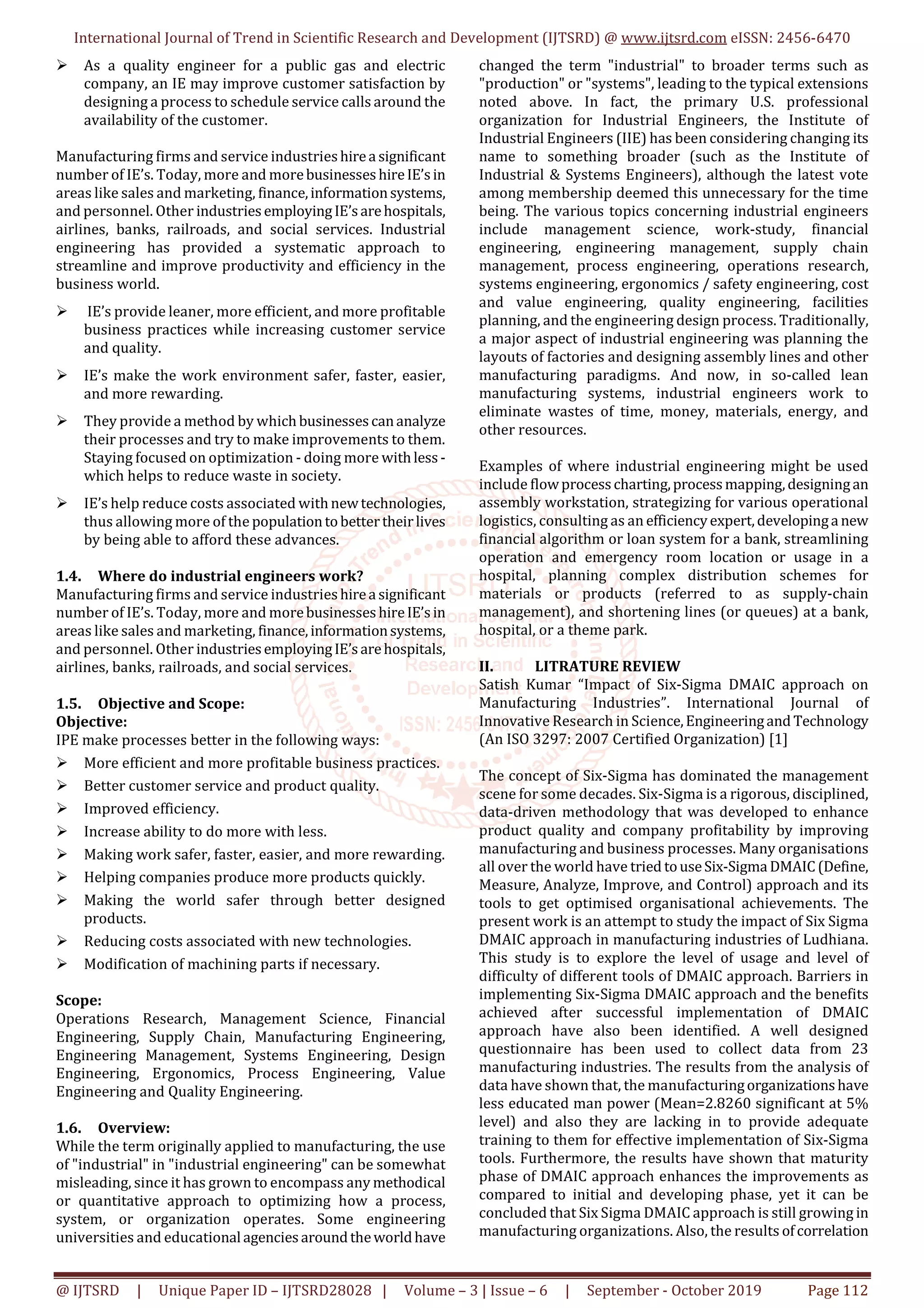 International Journal of Trend in Scientific Research and Development (IJTSRD) @ www.ijtsrd.com eISSN: 2456-6470
@ IJTSRD | Unique Paper ID – IJTSRD28028 | Volume – 3 | Issue – 6 | September - October 2019 Page 112
As a quality engineer for a public gas and electric
company, an IE may improve customer satisfaction by
designing a process to schedule service calls around the
availability of the customer.
Manufacturing firms and service industrieshirea significant
number of IE’s. Today, more and morebusinesseshireIE’sin
areas like sales and marketing, finance,informationsystems,
and personnel. Other industriesemployingIE’sarehospitals,
airlines, banks, railroads, and social services. Industrial
engineering has provided a systematic approach to
streamline and improve productivity and efficiency in the
business world.
IE’s provide leaner, more efficient, and more profitable
business practices while increasing customer service
and quality.
IE’s make the work environment safer, faster, easier,
and more rewarding.
They provide a method by whichbusinessescananalyze
their processes and try to make improvements to them.
Staying focused on optimization - doing more withless-
which helps to reduce waste in society.
IE’s help reduce costs associated withnewtechnologies,
thus allowing more of the populationtobettertheirlives
by being able to afford these advances.
1.4. Where do industrial engineers work?
Manufacturing firms and service industrieshirea significant
number of IE’s. Today, more and morebusinesseshireIE’sin
areas like sales and marketing, finance,informationsystems,
and personnel. Other industriesemployingIE’sarehospitals,
airlines, banks, railroads, and social services.
1.5. Objective and Scope:
Objective:
IPE make processes better in the following ways:
More efficient and more profitable business practices.
Better customer service and product quality.
Improved efficiency.
Increase ability to do more with less.
Making work safer, faster, easier, and more rewarding.
Helping companies produce more products quickly.
Making the world safer through better designed
products.
Reducing costs associated with new technologies.
Modification of machining parts if necessary.
Scope:
Operations Research, Management Science, Financial
Engineering, Supply Chain, Manufacturing Engineering,
Engineering Management, Systems Engineering, Design
Engineering, Ergonomics, Process Engineering, Value
Engineering and Quality Engineering.
1.6. Overview:
While the term originally applied to manufacturing, the use
of "industrial" in "industrial engineering" can be somewhat
misleading, since it has grown to encompass any methodical
or quantitative approach to optimizing how a process,
system, or organization operates. Some engineering
universities and educational agenciesaroundtheworldhave
changed the term "industrial" to broader terms such as
"production" or "systems", leading to the typical extensions
noted above. In fact, the primary U.S. professional
organization for Industrial Engineers, the Institute of
Industrial Engineers (IIE) has been considering changing its
name to something broader (such as the Institute of
Industrial & Systems Engineers), although the latest vote
among membership deemed this unnecessary for the time
being. The various topics concerning industrial engineers
include management science, work-study, financial
engineering, engineering management, supply chain
management, process engineering, operations research,
systems engineering, ergonomics / safety engineering, cost
and value engineering, quality engineering, facilities
planning, and the engineering design process. Traditionally,
a major aspect of industrial engineering was planning the
layouts of factories and designing assembly lines and other
manufacturing paradigms. And now, in so-called lean
manufacturing systems, industrial engineers work to
eliminate wastes of time, money, materials, energy, and
other resources.
Examples of where industrial engineering might be used
include flowprocesscharting,processmapping,designingan
assembly workstation, strategizing for various operational
logistics, consulting as an efficiencyexpert,developinga new
financial algorithm or loan system for a bank, streamlining
operation and emergency room location or usage in a
hospital, planning complex distribution schemes for
materials or products (referred to as supply-chain
management), and shortening lines (or queues) at a bank,
hospital, or a theme park.
II. LITRATURE REVIEW
Satish Kumar “Impact of Six-Sigma DMAIC approach on
Manufacturing Industries”. International Journal of
Innovative Research in Science,Engineeringand Technology
(An ISO 3297: 2007 Certified Organization) [1]
The concept of Six-Sigma has dominated the management
scene for some decades. Six-Sigma is a rigorous, disciplined,
data-driven methodology that was developed to enhance
product quality and company profitability by improving
manufacturing and business processes. Many organisations
all over the world have tried touseSix-Sigma DMAIC(Define,
Measure, Analyze, Improve, and Control) approach and its
tools to get optimised organisational achievements. The
present work is an attempt to study the impact of Six Sigma
DMAIC approach in manufacturing industries of Ludhiana.
This study is to explore the level of usage and level of
difficulty of different tools of DMAIC approach. Barriers in
implementing Six-Sigma DMAIC approach and the benefits
achieved after successful implementation of DMAIC
approach have also been identified. A well designed
questionnaire has been used to collect data from 23
manufacturing industries. The results from the analysis of
data have shown that, the manufacturingorganizationshave
less educated man power (Mean=2.8260 significant at 5%
level) and also they are lacking in to provide adequate
training to them for effective implementation of Six-Sigma
tools. Furthermore, the results have shown that maturity
phase of DMAIC approach enhances the improvements as
compared to initial and developing phase, yet it can be
concluded that Six Sigma DMAIC approach is still growing in
manufacturing organizations. Also, the results ofcorrelation
 