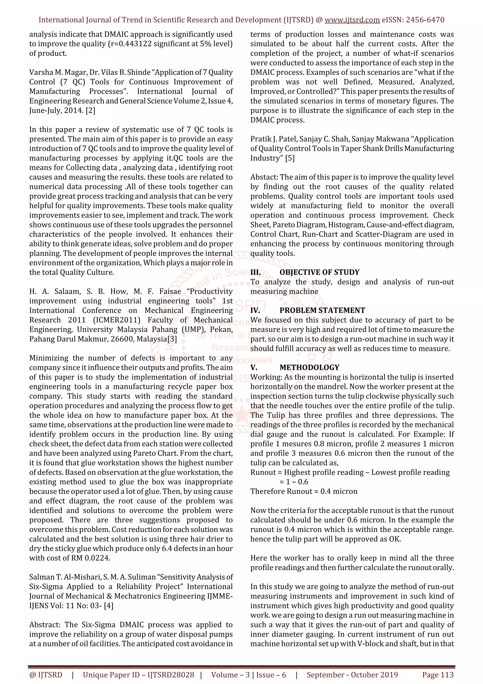 International Journal of Trend in Scientific Research and Development (IJTSRD) @ www.ijtsrd.com eISSN: 2456-6470
@ IJTSRD | Unique Paper ID – IJTSRD28028 | Volume – 3 | Issue – 6 | September - October 2019 Page 113
analysis indicate that DMAIC approach is significantly used
to improve the quality (r=0.443122 significant at 5% level)
of product.
Varsha M. Magar, Dr. Vilas B. Shinde“Applicationof7Quality
Control (7 QC) Tools for Continuous Improvement of
Manufacturing Processes”. International Journal of
Engineering Research andGeneral ScienceVolume2,Issue4,
June-July, 2014. [2]
In this paper a review of systematic use of 7 QC tools is
presented. The main aim of this paper is to provide an easy
introduction of 7 QC tools and to improve the quality level of
manufacturing processes by applying it.QC tools are the
means for Collecting data , analyzing data , identifying root
causes and measuring the results. these tools are related to
numerical data processing .All of these tools together can
provide great process tracking and analysis that can be very
helpful for quality improvements. These tools make quality
improvements easier to see, implement and track. The work
shows continuous use of these tools upgrades the personnel
characteristics of the people involved. It enhances their
ability to think generate ideas, solve problem and do proper
planning. The development of people improves the internal
environment of the organization, Whichplaysa majorrolein
the total Quality Culture.
H. A. Salaam, S. B. How, M. F. Faisae “Productivity
improvement using industrial engineering tools” 1st
International Conference on Mechanical Engineering
Research 2011 (ICMER2011) Faculty of Mechanical
Engineering, University Malaysia Pahang (UMP), Pekan,
Pahang Darul Makmur, 26600, Malaysia[3]
Minimizing the number of defects is important to any
company since it influence their outputsandprofits. Theaim
of this paper is to study the implementation of industrial
engineering tools in a manufacturing recycle paper box
company. This study starts with reading the standard
operation procedures and analyzing the process flow to get
the whole idea on how to manufacture paper box. At the
same time, observations at the productionline weremadeto
identify problem occurs in the production line. By using
check sheet, the defect data from each station werecollected
and have been analyzed using Pareto Chart. From the chart,
it is found that glue workstation shows the highest number
of defects. Based on observation at the glue workstation, the
existing method used to glue the box was inappropriate
because the operator used a lot of glue. Then, by using cause
and effect diagram, the root cause of the problem was
identified and solutions to overcome the problem were
proposed. There are three suggestions proposed to
overcome this problem. Cost reductionforeachsolution was
calculated and the best solution is using three hair drier to
dry the sticky glue which produce only 6.4 defectsinanhour
with cost of RM 0.0224.
Salman T. Al-Mishari, S. M. A. Suliman“Sensitivity Analysisof
Six-Sigma Applied to a Reliability Project” International
Journal of Mechanical & Mechatronics Engineering IJMME-
IJENS Vol: 11 No: 03- [4]
Abstract: The Six-Sigma DMAIC process was applied to
improve the reliability on a group of water disposal pumps
at a number of oil facilities. The anticipatedcostavoidancein
terms of production losses and maintenance costs was
simulated to be about half the current costs. After the
completion of the project, a number of what-if scenarios
were conducted to assess the importance of each step in the
DMAIC process. Examples of such scenarios are “what if the
problem was not well Defined, Measured, Analyzed,
Improved, or Controlled?” This paper presents the resultsof
the simulated scenarios in terms of monetary figures. The
purpose is to illustrate the significance of each step in the
DMAIC process.
Pratik J. Patel, Sanjay C. Shah, Sanjay Makwana “Application
of Quality Control Tools in Taper Shank DrillsManufacturing
Industry” [5]
Abstact: The aim of this paper is to improve the quality level
by finding out the root causes of the quality related
problems. Quality control tools are important tools used
widely at manufacturing field to monitor the overall
operation and continuous process improvement. Check
Sheet, ParetoDiagram,Histogram,Cause-and-effectdiagram,
Control Chart, Run-Chart and Scatter-Diagram are used in
enhancing the process by continuous monitoring through
quality tools.
III. OBJECTIVE OF STUDY
To analyze the study, design and analysis of run-out
measuring machine
IV. PROBLEM STATEMENT
We focused on this subject due to accuracy of part to be
measure is very high and required lot of time to measurethe
part. so our aim is to design a run-out machine in suchway it
should fulfill accuracy as well as reduces time to measure.
V. METHODOLOGY
Working: As the mounting is horizontal the tulip is inserted
horizontally on the mandrel. Now the worker present at the
inspection section turns the tulip clockwise physically such
that the needle touches over the entire profile of the tulip.
The Tulip has three profiles and three depressions. The
readings of the three profiles is recorded by the mechanical
dial gauge and the runout is calculated. For Example: If
profile 1 mesures 0.8 micron, profile 2 measures 1 micron
and profile 3 measures 0.6 micron then the runout of the
tulip can be calculated as,
Runout = Highest profile reading – Lowest profile reading
= 1 – 0.6
Therefore Runout = 0.4 micron
Now the criteria for the acceptable runout is that the runout
calculated should be under 0.6 micron. In the example the
runout is 0.4 micron which is within the acceptable range.
hence the tulip part will be approved as OK.
Here the worker has to orally keep in mind all the three
profile readings and then further calculate the runoutorally.
In this study we are going to analyze the method of run-out
measuring instruments and improvement in such kind of
instrument which gives high productivity and good quality
work. we are going to design a run outmeasuringmachine in
such a way that it gives the run-out of part and quality of
inner diameter gauging. In current instrument of run out
machine horizontal set up with V-block and shaft, but inthat
 