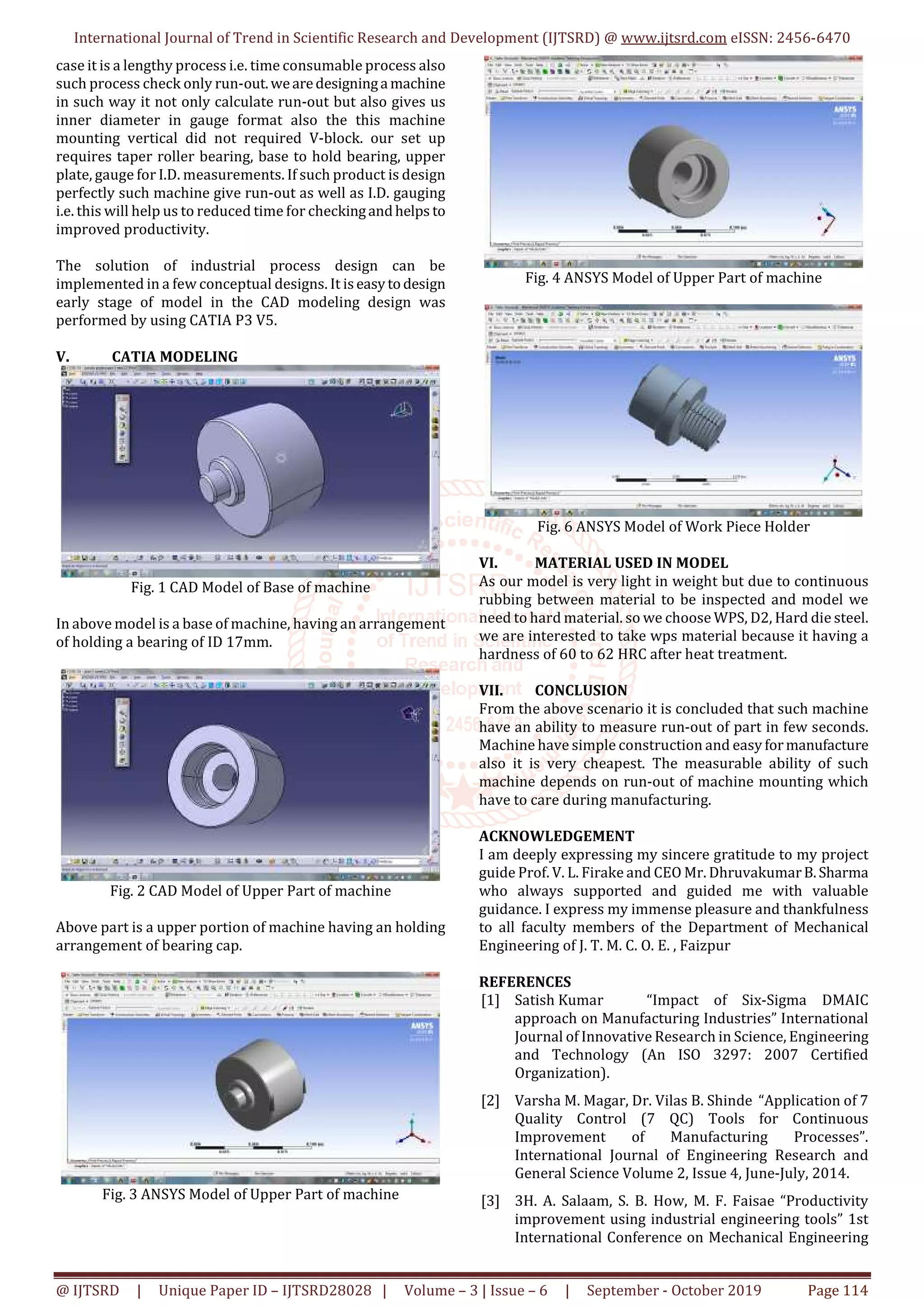 International Journal of Trend in Scientific Research and Development (IJTSRD) @ www.ijtsrd.com eISSN: 2456-6470
@ IJTSRD | Unique Paper ID – IJTSRD28028 | Volume – 3 | Issue – 6 | September - October 2019 Page 114
case it is a lengthy process i.e. time consumable process also
such process check only run-out.wearedesigninga machine
in such way it not only calculate run-out but also gives us
inner diameter in gauge format also the this machine
mounting vertical did not required V-block. our set up
requires taper roller bearing, base to hold bearing, upper
plate, gauge for I.D. measurements. If such product is design
perfectly such machine give run-out as well as I.D. gauging
i.e. this will help us to reduced time for checkingandhelps to
improved productivity.
The solution of industrial process design can be
implemented in a few conceptual designs. It iseasytodesign
early stage of model in the CAD modeling design was
performed by using CATIA P3 V5.
V. CATIA MODELING
Fig. 1 CAD Model of Base of machine
In above model is a base of machine, having an arrangement
of holding a bearing of ID 17mm.
Fig. 2 CAD Model of Upper Part of machine
Above part is a upper portion of machine having an holding
arrangement of bearing cap.
Fig. 3 ANSYS Model of Upper Part of machine
Fig. 4 ANSYS Model of Upper Part of machine
Fig. 6 ANSYS Model of Work Piece Holder
VI. MATERIAL USED IN MODEL
As our model is very light in weight but due to continuous
rubbing between material to be inspected and model we
need to hard material. so we choose WPS, D2, Hard die steel.
we are interested to take wps material because it having a
hardness of 60 to 62 HRC after heat treatment.
VII. CONCLUSION
From the above scenario it is concluded that such machine
have an ability to measure run-out of part in few seconds.
Machine have simple construction and easy formanufacture
also it is very cheapest. The measurable ability of such
machine depends on run-out of machine mounting which
have to care during manufacturing.
ACKNOWLEDGEMENT
I am deeply expressing my sincere gratitude to my project
guide Prof. V. L. Firake and CEO Mr. DhruvakumarB.Sharma
who always supported and guided me with valuable
guidance. I express my immense pleasure and thankfulness
to all faculty members of the Department of Mechanical
Engineering of J. T. M. C. O. E. , Faizpur
REFERENCES
[1] Satish Kumar “Impact of Six-Sigma DMAIC
approach on Manufacturing Industries” International
Journal of Innovative Research in Science, Engineering
and Technology (An ISO 3297: 2007 Certified
Organization).
[2] Varsha M. Magar, Dr. Vilas B. Shinde “Application of 7
Quality Control (7 QC) Tools for Continuous
Improvement of Manufacturing Processes”.
International Journal of Engineering Research and
General Science Volume 2, Issue 4, June-July, 2014.
[3] 3H. A. Salaam, S. B. How, M. F. Faisae “Productivity
improvement using industrial engineering tools” 1st
International Conference on Mechanical Engineering
 
