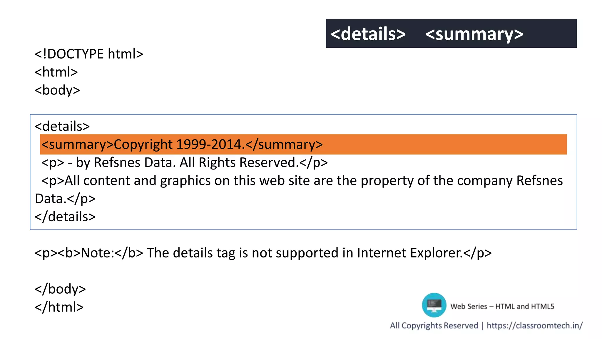 <!DOCTYPE html>
<html>
<body>
<details>
<summary>Copyright 1999-2014.</summary>
<p> - by Refsnes Data. All Rights Reserved.</p>
<p>All content and graphics on this web site are the property of the company Refsnes
Data.</p>
</details>
<p><b>Note:</b> The details tag is not supported in Internet Explorer.</p>
</body>
</html>
<details> <summary>