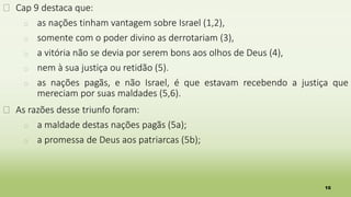 10
� Cap 9 destaca que:
� as nações tinham vantagem sobre Israel (1,2),
� somente com o poder divino as derrotariam (3),
� a vitória não se devia por serem bons aos olhos de Deus (4),
� nem à sua justiça ou retidão (5).
� as nações pagãs, e não Israel, é que estavam recebendo a justiça que
mereciam por suas maldades (5,6).
� As razões desse triunfo foram:
� a maldade destas nações pagãs (5a);
� a promessa de Deus aos patriarcas (5b);
 