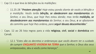 11
� Cap 11 o que leva às bênçãos ou às maldições:
� 11.25-28 “Prestem atenção! Hoje estou pondo diante de vocês a bênção e
a maldição. Vocês terão bênção, se obedecerem aos mandamentos do
Senhor, o seu Deus, que hoje lhes estou dando; mas terão maldição, se
desobedecerem aos mandamentos do Senhor, o seu Deus, e se afastarem
do caminho que hoje lhes ordeno, para seguir deuses desconhecidos.”
� Caps. 12 ao 26 lista regras para a vida religiosa, civil, social e doméstica em
Canaã.
� 12.1 “Estes são os decretos e ordenanças que vocês devem ter o cuidado
de cumprir ENQUANTO VIVEREM NA TERRA que o Senhor, o Deus dos seus
antepassados, deu a vocês como herança.”
 