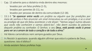 12
� Cap. 13 adverte para a idolatria vinda dentre eles mesmos:
� levados por um falso profeta (1-5),
� levados por parentes (6-11), ou
� levados por pessoas de dentro da comunidade (12-18).
� 13.1-3 “Se aparecer entre vocês um profeta ou alguém que faz predições por
meio de sonhos e lhes anunciar um sinal miraculoso ou um prodígio, e se o sinal
ou prodígio de que ele falou acontecer, e ele disser: "Vamos seguir outros deuses
que vocês não conhecem e vamos adorá-los", não deem ouvidos às palavras
daquele profeta ou sonhador. O Senhor, o seu Deus, está pondo vocês à prova
para ver se o amam de todo o coração e de toda a alma.”
� Há líderes carismáticos nem sempre guiados por Deus.
� PA Resistir à apostasia: quando alguém afirmar que esta é a palavra de Deus,
questione: isto é bíblico?
� Ainda existem falsos profetas hoje.
 