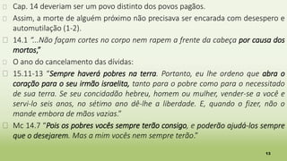 13
� Cap. 14 deveriam ser um povo distinto dos povos pagãos.
� Assim, a morte de alguém próximo não precisava ser encarada com desespero e
automutilação (1-2).
� 14.1 “...Não façam cortes no corpo nem rapem a frente da cabeça por causa dos
mortos,”
� O ano do cancelamento das dívidas:
� 15.11-13 “Sempre haverá pobres na terra. Portanto, eu lhe ordeno que abra o
coração para o seu irmão israelita, tanto para o pobre como para o necessitado
de sua terra. Se seu concidadão hebreu, homem ou mulher, vender-se a você e
servi-lo seis anos, no sétimo ano dê-lhe a liberdade. E, quando o fizer, não o
mande embora de mãos vazias.”
� Mc 14.7 “Pois os pobres vocês sempre terão consigo, e poderão ajudá-los sempre
que o desejarem. Mas a mim vocês nem sempre terão.”
 