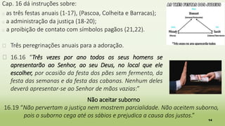 14
Cap. 16 dá instruções sobre:
� as três festas anuais (1-17), (Pascoa, Colheita e Barracas);
� a administração da justiça (18-20);
� a proibição de contato com símbolos pagãos (21,22).
� Três peregrinações anuais para a adoração.
� 16.16 “Três vezes por ano todos os seus homens se
apresentarão ao Senhor, ao seu Deus, no local que ele
escolher, por ocasião da festa dos pães sem fermento, da
festa das semanas e da festa das cabanas. Nenhum deles
deverá apresentar-se ao Senhor de mãos vazias:”
Não aceitar suborno
16.19 “Não pervertam a justiça nem mostrem parcialidade. Não aceitem suborno,
pois o suborno cega até os sábios e prejudica a causa dos justos.”
 