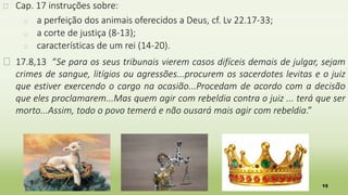 15
� Cap. 17 instruções sobre:
� a perfeição dos animais oferecidos a Deus, cf. Lv 22.17-33;
� a corte de justiça (8-13);
� características de um rei (14-20).
� 17.8,13 “Se para os seus tribunais vierem casos difíceis demais de julgar, sejam
crimes de sangue, litígios ou agressões...procurem os sacerdotes levitas e o juiz
que estiver exercendo o cargo na ocasião...Procedam de acordo com a decisão
que eles proclamarem...Mas quem agir com rebeldia contra o juiz ... terá que ser
morto...Assim, todo o povo temerá e não ousará mais agir com rebeldia.”
 