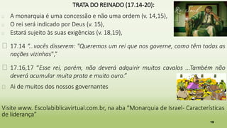 16
TRATA DO REINADO (17.14-20):
� A monarquia é uma concessão e não uma ordem (v. 14,15),
� O rei será indicado por Deus (v. 15),
� Estará sujeito às suas exigências (v. 18,19),
� 17.14 “...vocês disserem: "Queremos um rei que nos governe, como têm todas as
nações vizinhas",”
� 17.16,17 “Esse rei, porém, não deverá adquirir muitos cavalos ...Também não
deverá acumular muita prata e muito ouro.”
� Ai de muitos dos nossos governantes
Visite www. Escolabiblicavirtual.com.br, na aba “Monarquia de Israel- Características
de liderança”
 