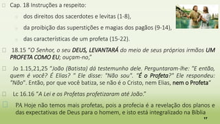 17
� Cap. 18 Instruções a respeito:
� dos direitos dos sacerdotes e levitas (1-8),
� da proibição das superstições e magias dos pagãos (9-14),
� das características de um profeta (15-22).
� 18.15 “O Senhor, o seu DEUS, LEVANTARÁ do meio de seus próprios irmãos UM
PROFETA COMO EU; ouçam-no,”
� Jo 1.15,21,25 “João (Batista) dá testemunho dele. Perguntaram-lhe: "E então,
quem é você? É Elias? " Ele disse: "Não sou". "É o Profeta?" Ele respondeu:
"Não". Então, por que você batiza, se não é o Cristo, nem Elias, nem o Profeta“
� Lc 16.16 “A Lei e os Profetas profetizaram até João.”
� PA Hoje não temos mais profetas, pois a profecia é a revelação dos planos e
das expectativas de Deus para o homem, e isto está integralizado na Bíblia
 