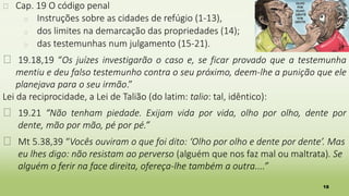 18
� Cap. 19 O código penal
� Instruções sobre as cidades de refúgio (1-13),
� dos limites na demarcação das propriedades (14);
� das testemunhas num julgamento (15-21).
� 19.18,19 “Os juízes investigarão o caso e, se ficar provado que a testemunha
mentiu e deu falso testemunho contra o seu próximo, deem-lhe a punição que ele
planejava para o seu irmão.”
Lei da reciprocidade, a Lei de Talião (do latim: talio: tal, idêntico):
� 19.21 “Não tenham piedade. Exijam vida por vida, olho por olho, dente por
dente, mão por mão, pé por pé.”
� Mt 5.38,39 “Vocês ouviram o que foi dito: ‘Olho por olho e dente por dente’. Mas
eu lhes digo: não resistam ao perverso (alguém que nos faz mal ou maltrata). Se
alguém o ferir na face direita, ofereça-lhe também a outra....”
 
