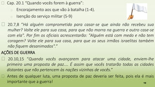 19
� Cap. 20.1 “Quando vocês forem à guerra”:
� Encorajamento aos que vão à batalha (1-4).
� Isenção do serviço militar (5-9)
� 20.7,8 “Há alguém comprometido para casar-se que ainda não recebeu sua
mulher? Volte ele para sua casa, para que não morra na guerra e outro case-se
com ela". Por fim os oficiais acrescentarão: "Alguém está com medo e não tem
coragem? Volte ele para sua casa, para que os seus irmãos israelitas também
não fiquem desanimados".”
AÇÕES DE GUERRA
� 20.10,15 “Quando vocês avançarem para atacar uma cidade, enviem-lhe
primeiro uma proposta de paz.... É assim que vocês tratarão todas as cidades
distantes que não pertencem às nações vizinhas de vocês.”
� Antes de qualquer luta, uma proposta de paz deveria ser feita, pois ela é mais
importante que a guerra!
 