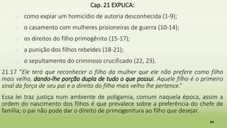 21
Cap. 21 EXPLICA:
� como expiar um homicídio de autoria desconhecida (1-9);
� o casamento com mulheres prisioneiras de guerra (10-14);
� os direitos do filho primogênito (15-17);
� a punição dos filhos rebeldes (18-21);
� o sepultamento do criminoso crucificado (22, 23).
21.17 “Ele terá que reconhecer o filho da mulher que ele não prefere como filho
mais velho, dando-lhe porção dupla de tudo o que possui. Aquele filho é o primeiro
sinal da força de seu pai e o direito do filho mais velho lhe pertence.”
Essa lei traz justiça num ambiente de poligamia, comum naquela época, assim a
ordem do nascimento dos filhos é que prevalece sobre a preferência do chefe de
família; o pai não pode dar o direito de primogenitura ao filho que desejar.
 