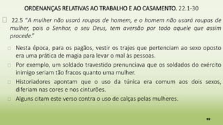 22
ORDENANÇAS RELATIVAS AO TRABALHO E AO CASAMENTO. 22.1-30
� 22.5 “A mulher não usará roupas de homem, e o homem não usará roupas de
mulher, pois o Senhor, o seu Deus, tem aversão por todo aquele que assim
procede.”
� Nesta época, para os pagãos, vestir os trajes que pertenciam ao sexo oposto
era uma prática de magia para levar o mal às pessoas.
� Por exemplo, um soldado travestido prenunciava que os soldados do exército
inimigo seriam tão fracos quanto uma mulher.
� Historiadores apontam que o uso da túnica era comum aos dois sexos,
diferiam nas cores e nos cinturões.
� Alguns citam este verso contra o uso de calças pelas mulheres.
 