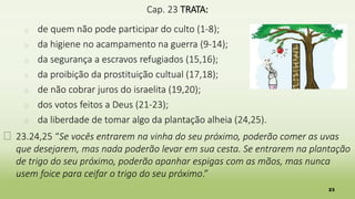 23
Cap. 23 TRATA:
� de quem não pode participar do culto (1-8);
� da higiene no acampamento na guerra (9-14);
� da segurança a escravos refugiados (15,16);
� da proibição da prostituição cultual (17,18);
� de não cobrar juros do israelita (19,20);
� dos votos feitos a Deus (21-23);
� da liberdade de tomar algo da plantação alheia (24,25).
� 23.24,25 “Se vocês entrarem na vinha do seu próximo, poderão comer as uvas
que desejarem, mas nada poderão levar em sua cesta. Se entrarem na plantação
de trigo do seu próximo, poderão apanhar espigas com as mãos, mas nunca
usem foice para ceifar o trigo do seu próximo.”
 