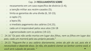 24
Cap. 24 REGULAMENTOS SOBRE
� recasamento em um caso específico de divórcio (1-4);
� a isenção militar aos recém-casados (5);
� limita as garantias de uma dívida (6, 10-13);
� o rapto (7);
� a lepra (9);
� o imediato pagamento dos salários (14,15);
� cada um é responsável pelos seus atos (16-18
� a generosidade com os pobres (19-22).
� 24.16 “Os pais não serão mortos em lugar dos filhos, nem os filhos em lugar dos
pais; cada um morrerá pelo seu próprio pecado.”
� 24.15 “Paguem-lhe o seu salário diariamente, antes do pôr do sol, pois ele é
necessitado e depende disso. Se não, ele poderá clamar ao Senhor contra você, e
você será culpado de pecado. ”
 