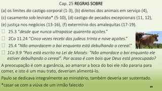 25
Cap. 25 REGRAS SOBRE
(a) os limites do castigo corporal (1-3), (b) direitos dos animais em serviço (4),
(c) casamento sob levirato* (5-10), (d) castigo de pecados excepcionais (11, 12),
(e) justiça nos negócios (13-16), (f) extermínio dos amalequitas (17-19).
� 25.3 “desde que nunca ultrapasse quarenta açoites.”
� 2Co 11.24 “Cinco vezes recebi dos judeus trinta e nove açoites.”
� 25.4 “Não amordacem o boi enquanto está debulhando o cereal.”
� 1Co 9.9 “Pois está escrito na Lei de Moisés: "Não amordace o boi enquanto ele
estiver debulhando o cereal". Por acaso é com bois que Deus está preocupado?
A preocupação é com a ganância, ao amarrar a boca do boi ele não pararia para
comer, e isto é um mau trato, deveriam alimentá-lo.
Paulo se dedicava integralmente ao ministério, também deveria ser sustentado.
*casar-se com a viúva de um irmão falecido
 