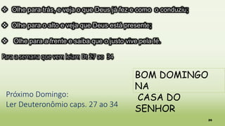 26
 Olhe para trás, e veja o que Deus já fez e como o conduziu;
 Olhe para o alto e veja que Deus está presente;
 Olhe para a frente e saiba que o justo vive pela fé.
Para a semana que vem leiam Dt 27 ao 34
BOM DOMINGO
NA
CASA DO
SENHOR
Próximo Domingo:
Ler Deuteronômio caps. 27 ao 34
 